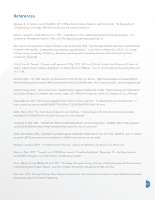 References
Agrawal, A., C. Catalini, and A. Goldfarb. 2011. Offline Relationships, Distance, and the Internet: The Geography of

Crowdfunding. Cambridge, MA: National Bureau of Economic Research.
Aldrich, Howard E., and C. Marlene Fiol. 1994. “Fools Rush in? The Institutional Context of Industry Creation.” The

Academy of Management Review 19 (4): 645-670. http://www.jstor.org/stable/258740
Best, Jason, Sherwood Neiss, Steven Stralser, and Lee Fleming. 2013. “How Big Will the Debt and Equity Crowdfunding
Investment Market Be?: Comparisons, Assumptions, and Estimates.” Fung Technical Report No. 2013.01.15, College
of Engineering, University of California, Berkeley. www.funginstitute.berkeley.edu/sites/default/files/Crowdfund_
Investment_Paper.pdf
Curtis, Mary B., Teresa L. Conover, and Lawrence C. Chui. 2012. “A Cross-Cultural Study of the Influence of Country of
Origin, Justice, Power Distance, and Gender on Ethical Decision Making.” Journal of International Accounting Research
11:1, 5-34.
Deloitte. 2013. “Let’s Get Together: Crowdfunding Portals Bring in the Bucks.” http://www.deloitte.com/assets/DcomShared%20Assets/Documents/TMT%20Predictions%202013%20PDFs/dttl_TMT_Predictions2013_LetsGetTogeather.pdf
Ernst  Young. 2013. “Turning the Corner: Global Venture Capital Insights and Trends.” http://www.ey.com/Publication/
vwLUAssets/Global_VC_insights_and_trends_report_2012/$FILE/Turning_the_corner_VC_insights_2013_LoRes.pdf
Gage, Deborah. 2012. “The Venture Capital Secret: 3 Out of 4 Start-Ups Fail.” The Wall Street Journal, September 19.
http://online.wsj.com/article/SB10000872396390443720204578004980476429190.html
Gibbs, Mark. 2012. “The Truth About Kickstarter and ZionEyez.” Forbes. August 220. http://www.forbes.com/sites/
markgibbs/2012/08/20/the-truth-about-kickstarter-and-zioneyez/
Heussner, Ki Mae. 2012. “Fred Wilson: What Crowdfunding Means for the VC Business.” GIGAOM, May 8. http://gigaom.
com/2012/05/08/fred-wilson-what-crowdfunding-means-for-the-vc-business/
Mims, Christopher. 2013. “Kickstarter Almost Enabled a $120,000 Fraud, and It’s Not the First.” QUARTZ, June 14. http://
qz.com/94597/kickstarter-almost-enabled-a-120000-fraud-and-its-not-the-first/
Morduch, Jonathan.1999. “The Microfinance Promise.” Journal of Economic Literature 37 (4): 1569-1614.
Niederer, Paul. 2012. “Thoughts on a $130 Million Investor Crowdfunding Model.” November 25. http://paulniederer.
com/2012/11/thoughts-on-a-130-million-crowdfunding-model/
Poetz, Marion K., and Martin Schreier. 2012. “The Value of Crowdsourcing: Can Users Really Compete with Professionals
in Generating New Product Ideas?” Journal of Product Innovation Management 29 (2): 245-256.
Ries, Eric. 2011. The Lean Startup: How Today’s Entrepreneurs Use Continuous Innovation to Create Radically Successful

Businesses. New York: Crown Publishing.
101

 