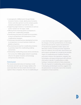 •  everaging the infoDev brand, through Climate
L
Innovation Centers, mLabs, Agribusiness Innovation
Centers and other partners to verify company quality
standards and establish trust with the crowd.
•  upporting angel investors or accelerators to serve as
S
anchor investors for the larger crowd.
•  ffering Proof of Concept grants to companies to
O
develop their crowdfunding campaign.
•  oordinating local pools of trusted service providers
C
to assist entrepreneurs with development of their
crowdfunding campaigns.
•  ontinuing to provide business development services
C
to entrepreneurs to ensure business models are
globally competitive.
•  ocumenting learning from crowdfunding initiatives
D
to positively impact the crowdfunding enabling
environment.
•  howcasing crowdfunding success stories and failures
S
from across the infoDev global network to positively
influence the global innovation and technology
entrepreneurship status quo.

Conclusion

a more distributed way to form capital is aligned with
the changes in the flow and distribution of information
(via the Internet) and the creation and distribution
of manufacturing capabilities (maker spaces and
fabrication centers). Existing securities regulations
were not crafted for the social web. Governments and
policy experts worldwide are considering the possible
impact of crowdfunding and crowdfund investing
and trying to fashion new regulations, empower new
technologies, and equip entrepreneurs with sufficient
information to decide if crowdfunding is a viable
funding or investment vehicle for these enterprises.

The closed and private nature of investing in small

The rate of growth of crowdfunding, and its emergence

businesses and start-ups will change rapidly as the

in developing and developed countries, suggests that

social web affects the flow of both information and

this phenomenon can become a tool in the innovation

capital to these companies. The rise of crowdfunding as

ecosystems of most countries.

13

 