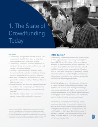 1. The State of
Crowdfunding
Today
Key points:
•  rowdfunding emerged after the 2008 financial crisis
C
in response to the difficulties faced by early-stage
enterprises attempting to generate funding.
•  rowdfunding is an online extension of financing by
C
friends and family: communities pool money to fund
members with business ideas.
•  urrently it is predominantly a developed world
C
phenomenon, but the potential exists for developing
countries to capitalize on this new form of funding.
•  hat is the current status of crowdfunding as it has
W
grown in the developed world and the forces that have
led to its rapid rise?
•  rovides examples and describes the different models
P
and platforms that have emerged, and the benefits
that crowdfunding is bringing to both investors and
recipients.
•  escribes the enabling factors and constraints to
D
building a successful crowdfunding ecosystem.

Introduction
Crowdfunding is an Internet-enabled way for businesses
or other organizations to raise money – typically from
about US$1,000 to US$1 million – in the form of either
donations or investments from multiple individuals. This
new form of capital formation emerged in the wake of
the 2008 financial crisis in response to the difficulties
faced by early-stage enterprises1 in generating funding.
In less than a decade, crowdfunding has spread across
the developed world, and is now attracting considerable
interest in the developing world as well.
Crowdfunding began as an online extension of financing
by friends and family: communities pool money to fund
members with business ideas. During crowdfunding’s
early stages, capital came in the form of donations, but
increasingly it takes the form of debt or equity investments
targeting high-growth entrepreneurs – only one of many
ways the model is evolving as awareness spreads.
Crowdfunding uses web-based technology and the
knowledge and wisdom in communities to determine
which projects should receive funding and how much

1

T
 here are many definitions of SMEs and early-stage enterprises. These
definitions vary depending on the number of employees, annual sales,
assets, and even sector. In this report early-stage businesses are defined
as those with fewer than 50 employees and with revenue of less than US$3
million, in line with the World Bank’s definition of Small Enterprise (http://
www.infodev.org/infodev-files/resource/InfodevDocuments_614.pdf).

funding they should receive, as well as providing realtime feedback on start-ups and small businesses. It
leverages the power of technology, particularly social
media, to market the idea, raise funds, and hold
entrepreneurs accountable.

14

 