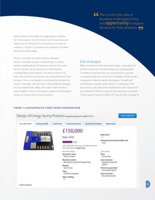 The current pre-sale or
donation model gives firms
and opportunity to explore
demand for their products
Debt platforms facilitate the aggregation of loans
for the business, fund transfers to the business and
repayment of the loans from the business back to
investors. Figure 1.4 presents an example of a debtbased campaign page.
There is another key differentiator between
equity- and debt-based crowdfunding. In equity-

Exit strategies

based crowdfunding all investors receive the same

When investment decisions are made, a possible exit

terms and the same valuation. In debt-based

of that investment should always be contemplated.

crowdfunding each investor can bid an amount to

Crowdfund investments are investments in private

loan and receives an interest rate associated with that

companies that lack short-term liquidity, unlike public

amount. Once a campaign is successfully funded, the

companies listed on stock exchanges. Crowdfund

issuer’s average interest rate is the weighted average

investments usually come early in a company’s life

of all accepted bids. Bids with lower interest rates

and, hence, are long-term investments with long-term

have a higher chance of being accepted, benefiting the

exit potential. Returns may not be long-term, however.

issuer by lowering the cost of capital.

Three types of returns within CFI are similar to those of

Figure 1.4 An example of a debt-based campaign page

24

 
