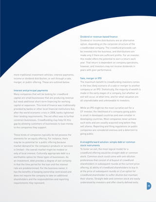 Dividend or revenue-based finance
Dividend or income distributions are an alternative
option, depending on the corporate structure of the
crowdfunded company. The crowdfund proceeds can
be invested into the business, and distributions are
made only if there are sufficient profits. For an investor,
this model offers the potential to earn a return each
year. That return is dependent on company operations,
however, and investors may not receive dividends in
years with poor performance.
more traditional investment vehicles: interest payments;
income or dividend distribution; or exit through a sale,

Sale, merger or IPO

merger, or public offering. These are outlined below:

The maximum benefit to crowdfunding investors comes
in the less likely scenario of a sale or merger to another

Interest and principal payments
Many companies that will be looking for crowdfund
capital are small businesses that are producing revenue
but need additional short-term financing for working
capital or expansion. This kind of finance was traditionally
provided by banks or other local financial institutions but,
after the world economic crisis in 2008, banks tightened
their lending requirements. The net effect was to further
constrain businesses. Crowdfunding may help fill this
gap by allowing customers of businesses to loan money

company or an IPO. Statistically, the majority of wealth is
made in the early stages of a company, but whether an
exit will occur, at what time, and for what valuation are
all unpredictable and unknowable to investors.
While an IPO might be the most lucrative exit for a
CF investor, the likelihood of a company going public
is small in developed countries and even smaller in
developing countries. Most companies never achieve
such exits and are usually acquired long before they

to the companies they support.

sell shares. Reporting and filing regulations on public

These kinds of companies typically do not possess the

going public.

companies are considered onerous and a deterrent to

elements for an equity offering. For instance, there
market demand for the company’s products or services

A straightforward solution: simple debt or common
stock instruments

is limited – the overall market might be modest or

To foster an exit, the most logical model for a

only of local interest. Culturally appropriate debt is a

crowdfund offering would be straight debt or common

worthwhile option for these types of businesses. As

stock. Common stock could come with anti-dilution

an investment, debt provides a degree of exit certainty

preferences that consist of a) buyout of crowdfund

in that the time period for the loan and the interest

shareholders in subsequent rounds at the current price

rate are predetermined. For the business owner, it

offering, b) ability of crowdfund shareholders to buy in

has the benefits of keeping ownership centralized and

at the price of subsequent rounds or c) an option for

does not require the company to take on additional

crowdfund shareholder to suffer dilution but maintain

shareholders and the responsibilities and reporting

their shares. Straight debt and common stock are easily

requirements they represent.

understood by investors and offer clearly defined exits.

may be no potential for a public offering because

25

 