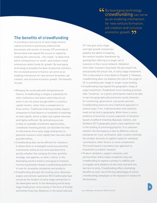 By leveraging technology,
crowdfunding can serve
as an enabling mechanism
for new venture formation,
job creation and inclusive
economic growth

The benefits of crowdfunding
In providing a new source of early-stage venture
capital primarily to previously underserved

ICT now give early-stage

businesses and sectors of society, CFI promises to

and high-growth enterprises

democratize and expand the access to capital by

globally the ability to leapfrog

enabling the community – the crowd – to determine

the venture investor boardroom by

which entrepreneurs or small- and medium-sized

posting their offering to a larger set of

enterprises obtain funds for growth. By leveraging

investors in their social network. Validation

technology to broaden the base of potential investors,

from other investors may lower the perceived risk,

this increased access to finance can serve as an

and possibly the actual risk, of early-stage investment.

enabling mechanism for new venture formation, job

This is discussed in more detail in Chapter 2. However,

creation, and inclusive economic growth. The benefits

crowdfunding does not displace the role of the angel or

include:

VC in providing later-stage or larger-scale funding.
•  rowdfunding may expand the geographic range of
C
angel investment: Established micro-lending practices

•  erging the social web with entrepreneurial
M
finance: Crowdfunding is largely a substitute for

take “localness” as a given; participants need to be able

other institutions and actors when they do not

to tap into geographically proximate social networks

exist or are not active enough within a country’s

for monitoring, governance, and social sanction.

capital market, rather than a complement to

Crowdfunding overturns this traditional approach in

those actors. Traditional financing models require

several ways. First, it demonstrates that networks

companies to hold dozens or hundreds of meetings

need not be tied to geography. While there is some

to seek capital, which is labor and capital intensive

evidence of local bias in some segments of donation-

and highly inefficient. By centralizing access

based crowdfund investing (Agrawal, Catalini, and

to data on available investment opportunities,

Goldfarb 2011) geography plays a less significant role

crowdfund-investing portals can facilitate the flow

in the funding of promising projects.5 It is unknown

of information from early-stage enterprises to

whether the discrepancy is due to different cultural

potential investors more rapidly than has ever been

standards for trust, verification, deal curation methods,

possible before.

the smaller amounts of capital in play for individual
contributors, other factors or some combination.

•  rowdfunding also can be efficient for investors:
C
It allows them to investigate numerous potential

The trend toward a boundary-less approach to

investments online at one time and determine

investment is evident, however.

quickly whether the company fits their portfolio

•  roduct validation, support networks, and
P

strategy, risk appetite, or other criteria. In the

partnerships: Early-stage companies may use

developing world a trend is emerging of investors

crowdfunding to explore a product’s viability and

monitoring donation-based crowdfunding platforms

to engage early adopters at low costs and with low

to look for innovative companies and products.

barriers to entry. Crowdfunding offers marketing
benefits as well: one of the key advantages of online

•  rowdfunding disrupts the funding cycle: Business
C
angels and venture capitalists (VC) traditionally have

crowdfunding campaigns is the exposure it creates for

served as the funders of early-stage enterprises in

the business.

the developed world. In the developing world earlystage funding has come mainly in the form of friends
and family financing. Advances in the social web and

26
5

E.g, IndieGogo, Kickstarter, (Mollick 2013).

 