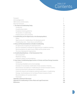 Table of

Contents
Foreword	

	

Acknowledgements	

	

	

	

	

	

	

	

	

4

	

	

	

	

	

	

	

	

6

	

	

7

	

8

Abbreviations and Acronyms	

	

	

	

	

	

Executive Summary	

	

	

	

	

	

	

	

1. The State of Crowdfunding Today							

14

	

Introduction		

	

	

	

	

	

	

	

	

14

	

Crowdfunding models	

	

	

	

	

	

	

	

20

	

Crowdfund investing platforms	

	

	

	

	

	

	

22

	

The benefits of crowdfunding	 	

	

	

	

	

	

	

26

	

Enabling factors and constraints	

	

	

	

	

	

	

27

2. Crowdfunding and the Opportunity in the Developing World				

31

	

Status	

	

	

	

	

31

	

Opportunities for crowdfunding in the developing world	 	

	

	

	

34

	

Crowdfunding risks – fraud, failure and fulfillment	

	

	

	

44

3. Policy and Recommendations to Enable Crowdfunding					

50

	

An opportunity to leapfrog the developed world		

	

	

50

	

Decision framework to evaluate the opportunity for crowdfund investing	 	

	

56

	

Recommendations for governments, NGOs and the private sector	

	

	

60

	

The role of development organizations		

	

	

	

	

	

	

	

	
	

	

	

	

65

4. Crowdfunding Readiness – A Self-Assessment Tool					

	

66

	

Self-assessment	

	

	

	

	

	

	

	

	

66

	

Readiness ranking	

	

	

	

	

	

	

	

	

68

	

Individual category recommendations	 	

	

	

	

	

	

69

5. Case Study: Crowdfunding Opportunities in Climate and Clean Energy Innovation		

73

	

Introduction		

	

	

	

	

	

73

	

Harnessing embedded community knowledge	 	

	

	

	

	

75

	

Examples of successfully crowdfunded climate innovation initiatives	

	

	

76

	

Attractiveness and viability of crowdfunding for Climate Innovation Centers	

	

77

	

Critical success factors and execution considerations	 	

	

79

	

Criteria for projects and companies seeking to participate in crowdfunding	

	

83

	

Strategic recommendations for the Kenya Climate Innovation Center	

	

84

	

Recommendations for business models	

	

	

	

	

	

86

	

Conclusion	 	

	

	

	

	

	

91

Appendix A: Research Discussion								

93

	

	

	

	

	

	

	

	
	

Appendix B: Crowdfunding in China: Risks and Legal Constraints			

100

References									

102

3

 