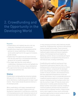2. Crowdfunding and
the Opportunity in the
Developing World

Key points:
•  rowdfunding is still relatively new and, so far, has
C
mostly been a developed country phenomenon.
•  rowdfunding is beginning to spread globally and the
C
potential for using crowdfunding in the developing
world could be significant for the support of innovation,
growth and jobs.
•  apitalizing on this opportunity will require learning
C
from the early experience in the developed world about
the factors for successful crowdfunding.
•  his chapter describes the current status of
T
crowdfunding in developing countries and highlights the
factors that are either missing or require development.
•  he opportunities that exist are described in detail as
T
well as various potential risks.

Status

in many emerging economies, while traditional attitudes
toward risk, entrepreneurship, and finance stifle potential
economic growth and innovation. These economies
have the potential to drive growth by leapfrogging the
traditional capital markets and financial regulatory
regimes of the developed world and neighboring
developing countries. Doing so successfully will require
ongoing education on entrepreneurship and access to
new financial tools, including crowdfunding.
Crowdfunding and crowdfund investing each have
the potential to play several important roles in the
developing world’s entrepreneurial and venture finance
ecosystem. However, compared with the developed
world, many developing countries are challenged by a
number of cultural, economic, and institutional forces
that have suppressed entrepreneurial activity and

Crowdfunding is already gathering momentum globally.

funding. Nevertheless, there is considerable potential for

Although still in its infancy, there are early trends that

crowdfund investment platforms to channel individual

can be identified as crowdfunding platforms begin to gain

savings in developing countries to projects within their

traction. These trends indicate the potential that lies in

own city, country, or region. CFI has also shown some

the developing world.

early success in creating capital and product flows
between northern and southern countries. Crowdfund

While crowdfunding is still largely a developed-world

investment platforms therefore have the potential to

phenomenon, with the support of governments and

provide returns to individual investors, change societal

development organizations it could become a useful tool

norms, return capital to a home country, and provide

in the developing world as well. Substantial reservoirs of

investment opportunities to channel savings as well as

entrepreneurial talent, activity, and capital lay dormant

generate wealth, innovation, and jobs.

31

 