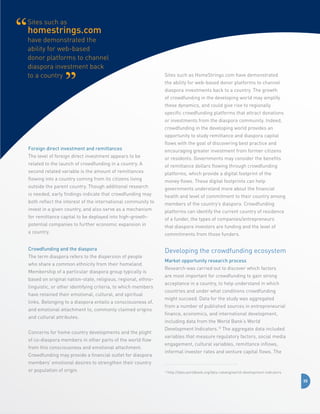 Sites such as

homestrings.com
have demonstrated the
ability for web-based
donor platforms to channel
diaspora investment back
to a country

Sites such as HomeStrings.com have demonstrated
the ability for web-based donor platforms to channel
diaspora investments back to a country. The growth
of crowdfunding in the developing world may amplify
these dynamics, and could give rise to regionally
specific crowdfunding platforms that attract donations
or investments from the diaspora community. Indeed,
crowdfunding in the developing world provides an
opportunity to study remittance and diaspora capital

Foreign direct investment and remittances
The level of foreign direct investment appears to be
related to the launch of crowdfunding in a country. A
second related variable is the amount of remittances
flowing into a country coming from its citizens living
outside the parent country. Though additional research
is needed, early findings indicate that crowdfunding may
both reflect the interest of the international community to
invest in a given country, and also serve as a mechanism
for remittance capital to be deployed into high-growthpotential companies to further economic expansion in
a country.
Crowdfunding and the diaspora
The term diaspora refers to the dispersion of people
who share a common ethnicity from their homeland.
Membership of a particular diaspora group typically is
based on original nation-state, religious, regional, ethnolinguistic, or other identifying criteria, to which members
have retained their emotional, cultural, and spiritual
links. Belonging to a diaspora entails a consciousness of,
and emotional attachment to, commonly claimed origins
and cultural attributes.
Concerns for home country developments and the plight
of co-diaspora members in other parts of the world flow
from this consciousness and emotional attachment.
Crowdfunding may provide a financial outlet for diaspora

flows with the goal of discovering best practice and
encouraging greater investment from former citizens
or residents. Governments may consider the benefits
of remittance dollars flowing through crowdfunding
platforms, which provide a digital footprint of the
money flows. These digital footprints can help
governments understand more about the financial
health and level of commitment to their country among
members of the country’s diaspora. Crowdfunding
platforms can identify the current country of residence
of a funder, the types of companies/entrepreneurs
that diaspora investors are funding and the level of
commitments from those funders.

Developing the crowdfunding ecosystem
Market opportunity research process
Research was carried out to discover which factors
are most important for crowdfunding to gain strong
acceptance in a country, to help understand in which
countries and under what conditions crowdfunding
might succeed. Data for the study was aggregated
from a number of published sources in entrepreneurial
finance, economics, and international development,
including data from the World Bank’s World
Development Indicators.10 The aggregate data included
variables that measure regulatory factors, social media
engagement, cultural variables, remittance inflows,
informal investor rates and venture capital flows. The

members’ emotional desires to strengthen their country
or population of origin.

10

http://data.worldbank.org/data-catalog/world-development-indicators

35

 