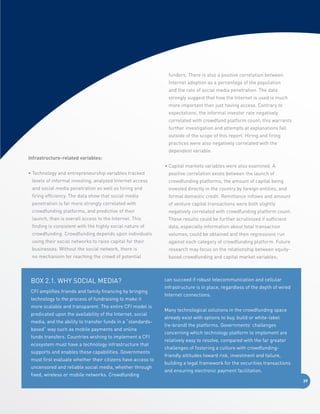 funders. There is also a positive correlation between
Internet adoption as a percentage of the population
and the rate of social media penetration. The data
strongly suggest that how the Internet is used is much
more important than just having access. Contrary to
expectations, the informal investor rate negatively
correlated with crowdfund platform count; this warrants
further investigation and attempts at explanations fall
outside of the scope of this report. Hiring and firing
practices were also negatively correlated with the
dependent variable.
I
 nfrastructure-related variables:
•  apital markets variables were also examined. A
C
•  echnology and entrepreneurship variables tracked
T

positive correlation exists between the launch of

levels of informal investing, analyzed Internet access

crowdfunding platforms, the amount of capital being

and social media penetration as well as hiring and

invested directly in the country by foreign entities, and

firing efficiency. The data show that social media

formal domestic credit. Remittance inflows and amount

penetration is far more strongly correlated with

of venture capital transactions were both slightly

crowdfunding platforms, and predictive of their

negatively correlated with crowdfunding platform count.

launch, than is overall access to the Internet. This

These results could be further scrutinized if sufficient

finding is consistent with the highly social nature of

data, especially information about total transaction

crowdfunding. Crowdfunding depends upon individuals

volumes, could be obtained and then regressions run

using their social networks to raise capital for their

against each category of crowdfunding platform. Future

businesses. Without the social network, there is

research may focus on the relationship between equity-

no mechanism for reaching the crowd of potential

based crowdfunding and capital market variables;

BOX 2.1. Why Social Media?
CFI amplifies friends and family financing by bringing
technology to the process of fundraising to make it
more scalable and transparent. The entire CFI model is
predicated upon the availability of the Internet, social
media, and the ability to transfer funds in a “standardsbased” way such as mobile payments and online
funds transfers. Countries wishing to implement a CFI
ecosystem must have a technology infrastructure that
supports and enables these capabilities. Governments
must first evaluate whether their citizens have access to
uncensored and reliable social media, whether through
fixed, wireless or mobile networks. Crowdfunding

can succeed if robust telecommunication and cellular
infrastructure is in place, regardless of the depth of wired
Internet connections.
Many technological solutions in the crowdfunding space
already exist with options to buy, build or white-label
(re-brand) the platforms. Governments’ challenges
concerning which technology platform to implement are
relatively easy to resolve, compared with the far greater
challenges of fostering a culture with crowdfundingfriendly attitudes toward risk, investment and failure,
building a legal framework for the securities transactions
and ensuring electronic payment facilitation.
39

 