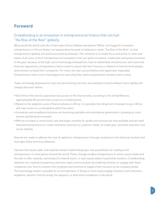 Foreword
Crowdfunding is an innovation in entrepreneurial finance that can fuel	
“the Rise of the Rest” globally
What would the world look like if there were Silicon Valleys everywhere? While I am happy for innovative
entrepreneurs in Silicon Valley, I am passionately focused on helping to create “the Rise of the Rest” so that
entrepreneurs globally can build successful businesses. This initiative is to create focus and action in cities and
towns of all sizes, to form entrepreneurial ecosystems that can ignite innovation, create jobs and grow economies.
In the past, because of the high cost of technology development, lack of mobile/web infrastructure and restrictive
financial regulations, entrepreneurs had to travel to places like San Francisco or Boston to find the technologies
and investors to build their companies. For most, this was cost prohibitive and logistically impossible.
Entrepreneurs had a more challenging time executing their plans and potential investors were scarce.
Today, technology development costs are plummeting and tools are available to build software more rapidly and
cheaply than ever before:
•  ne third of the world’s population has access to the Internet and, according to the United Nations,
O
approximately 85 percent have access to a mobile phone.
•  ased on the adoption curve of feature phones in Africa, it is possible that 40 percent of people living in Africa
B
will have access to a smartphone within five years.
•  nnovative new broadband solutions are becoming available and smartphone penetration is growing as costs
I
decline and demand increases.
•  ith an increase in connectivity, new and larger markets for goods and services are now available and we need
W
talented entrepreneurs to create innovative solutions to customer needs, to create jobs, and drive economic and
social stability.
Now we are ready to address the lack of capital for entrepreneurs through innovation in the financial markets that
leverages these technical advances.
I believe that equity, debt, and rewards-based crowdfunding open new possibilities for funding more
entrepreneurs in more places around the world. These changes enable entrepreneurs to utilize social media and
the web to offer rewards, ownership of a shared vision, or even equity stakes to potential investors. Crowdfunding
websites are creating transparency and more open communication by enabling investors to engage with these
companies over time to monitor their progress and continue to support their success as the company grows.
This technology makes it possible for an entrepreneur in Kenya to more easily engage investors and customers
anywhere; whether that be locally, the diaspora, or with others anywhere in the world.

4

 