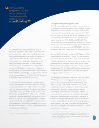 From an income
perspective, 240-344
million developing
country households
could participate in

crowdfunding

Assumption and purchasing power parity
The U.S. household income threshold, of course, cannot
be applied directly to emerging markets. To better capture
the potential total available for investment in developing
economies, this research translated each country’s GDP
into U.S. dollars in terms of purchasing power parity (PPP).
The key income threshold is based on a PPP dollar per
capita range between US$10,000 and US$14,423. This
US$10,000 figure is considered as the threshold for being a
middle-class consumer with significant disposable income
in most emerging markets, while US$14,423 is half of the

The framework was constructed on the basis of

equivalent “one-adult” share of the U.S. household figure.

reasonable hypotheses. First, what household income
level is required to enable more than 80 percent of a

One method for deriving a per capita GDP figure would be

population to own financial securities such as stocks,

simply to divide each country’s GDP in PPP dollars by its

bonds and mutual funds? This “line in the sand”

population. However, this method is not accurate enough:

functions as a proxy to establish the point at which

it fails to capture the fact that upper income deciles in the

a given population has at least an understanding

developing world have a far higher share of GDP than in

of the principles of investments, risk, and portfolio

the developed world, while lower income deciles have a far

construction. This ability to understand the basics of

smaller share. The World Bank’s PovcalNet database was

investing has a critical correlation with crowdfunding. In

used to assess the skews for each income decile within

the United States, according to U.S. government data, the

emerging market economies.12

annual household income threshold at which 80 percent
of households own securities is US$75,000.11

A further adjustment needs to be made to the per capita
PPP dollar income decile figures to account for how

The average U.S. household size is 2.6 people which,

much of GDP is actually captured by households: this

for the purposes of this projection, one could assume

is the so-called “labor share”. Assessing this is also

comprises two adults and 0.6 dependents. This might

problematic, because not all countries provide accurate

imply that the average income per adult in the relevant

data. However, academic research show that when

population is US$75,000 divided by two, or US$37,500.

adjusting for involuntary self-employment, which is far

Alternatively, we can distribute total income within the

more prevalent in emerging markets than in developed

household, assigning dependents a 60 percent income

economies, the labor share generally falls in a range of

share of an adult: in that case average adult GDP per

between 60 percent and 70 percent of the GDP captured

capita is US$28,846, with US$17,308 for a dependent.

by those households. We have taken this level as a base,

With this approach the child effectively becomes a cost

while assuming that lower income deciles have a lower

that the model factors in to assess a family’s capacity to

labor share, and higher income deciles command a greater

participate in crowdfunding.

premium from employers.

11

http://www.census.gov/prod/2011pubs/12statab/income.pdf

12

h
 ttp://iresearch.worldbank.org/PovcalNet/index.htm. PovcalNet is an online
tool used for poverty calculations. PovcalNet data are based on national
statistics measuring either income or consumption patterns by households
across the income spectrum.

41

 