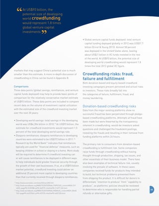 At US$93 billion, the
potential size of developing
world crowdfunding
would represent 1.8 times
global venture capital
investments
•  lobal venture capital funds deployed: total venture
G
capital funding deployed globally in 2012 was US$51.7
billion (Ernst  Young 2013). Almost 58 percent
was deployed in the United States alone, leaving
about US$21 billion in VC funds invested in the rest
of the world. At US$93 billion, the potential size of
developing world crowdfunding would represent 1.8
times the total 2012 global VC figure.
markets that may suggest China’s potential size is much
smaller than this estimate. A more in-depth discussion of
crowdfunding in China can be found in Appendix B.

Crowdfunding risks: fraud,
failure and fulfillment
Both donation-based and equity-based crowdfund

Comparisons

investing campaigns present perceived and actual risks

Three data points (global savings, remittances, and venture

to investors. These risks broadly fall into

capital funds deployed) may help to provide basic points of

the categories of failure, fulfillment, fraud, and

comparison for the relatively conservative market estimate

money laundering.

of US$93 billion. These data points are included to compare
recent data on the volume of investment capital utilization
with the estimated size of the crowdfund investing market
over the next 20 years:
•  eveloping world savings: total savings in the developing
D
world was US$6,304 billion in 2010.15 At US$93 billion, the
estimate for crowdfund investments would represent 1.5
percent of the total developing world savings rate.
•  iaspora remittances: diaspora remittances to developing
D
countries were estimated to be US$372 billion in 2011.16
Research by the World Bank17 indicates that remittances
typically are used for “financial defense” measures, such as
keeping children in school or staying in a home. More study
will be required to determine if crowdfund investing can
or will cause remittances to be deployed in different ways
to help individuals build greater financial security through
the growth of their own businesses. If so, at a US$93 billion
market potential, crowdfund investing could deliver an
additional 25 percent more capital to developing countries
than that currently received through diaspora remittances.
http://www.econstats.com/weo/CEmer200.htm
http://web.worldbank.org/WBSITE/EXTERNAL/TOPICS/0,,contentMDK:219
4020~pagePK:5105988~piPK:360975~theSitePK:214971,00.html
17
http://web.worldbank.org/WBSITE/EXTERNAL/NEWS/0,,contentMDK:20648
762~pagePK:64257043~piPK:437376~theSitePK:4607,00.html
15
16

Donation-based crowdfunding risks
Data from the major existing platforms show no
successful fraud has been perpetrated through pledgebased crowdfunding platforms. Attempts at fraud have
been made but were thwarted by the transparency
inherent in crowdfunding: would-be investors asked
questions and challenged the fraudulent postings,
revealing the frauds and resulting in their removal from
funding platforms within 24 hours.
The primary risk to consumers from donation-based
crowdfunding is fulfillment risk. Some companies
raise funds through crowdfunding without having
thought through production, shipping, tax issues, and
other essentials of their business model. There have
also been examples of technical failure risk, usually
involving the presale of software. In these cases
companies received funds for products they intended
to build, but technical problems prevented them
from shipping the product. It is difficult for donors to
differentiate “intention to produce” from “capability to
produce”, so platforms’ policies should be reviewed
to determine who is responsible for handling partial
refunds or alternative gifts.

44

 