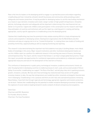 Now is the time for leaders in the developing world to engage in a spirited discussion and analysis regarding
crowdfunding and how it should be utilized to benefit businesses and communities while providing prudent
safeguards and investor protections. It may be possible for developing nations to use this new funding mechanism
as a means to spur domestic innovation and create a larger number of high-growth entrepreneurs. Innovative
policies, technology, education and safeguards will be important in determining if this new financial tool can
deliver on its promise. I appreciate infoDev’s early participation in this conversation via this research and I hope
they and leaders of countries and institutions will use this report as a starting point in creating and testing
appropriate, country-specific approaches to crowdfunding across the developing world.
I believe that crowdfunding may have the potential to help catalyze existing efforts to create entrepreneurial
cultures and ecosystems in developing nations. Development organizations like the World Bank and other
institutions will play an ongoing role to act as “trusted third parties” in creating these new models of funding and
providing mentorship, capacity building as well as ongoing monitoring and reporting.
This research is also demonstrating the important role that academia must play in building deeper, more robust
bodies of knowledge in this arena. Major research institutions and other multilateral development banks can
use this infoDev report as a platform for additional research in this exciting new nexus of finance, technology,
and entrepreneurship. This report, and the research that follows it, can help to shape global best practice. I hope
this report can provide new opportunities for multilateral organizations and academia to collaborate to provide
appropriate measures and tools for the development of this new form of finance.
This confluence of developments in public policy, technological innovation, academia and economic trends can
alter the playing field in developing countries to enable businesses to start, scale, and succeed outside of Silicon
Valley. If successful, crowdfunding can support ”the Rise of the Rest” and will play a key role in sparking economic
growth, innovation, and jobs. We have seen how technology has revolutionized many sectors of the global
economy, however to date, the way that entrepreneurs are funded has either remained unchanged or become even
more challenging. Crowdfunding is not a panacea and there are still risks and unanswered questions remaining.
Nevertheless, I have faith that through ingenuity and technology, appropriate regulation and investor protections
can be built. I believe that crowdfunding has the potential to enable innovative developing economies to leverage
the explosion of social media to leapfrog forward to build a network of vibrant entrepreneurial ecosystems.
Steve Case
Chairman and CEO, Revolution
Co-Founder, America Online
Chairman, The Case Foundation

5

 