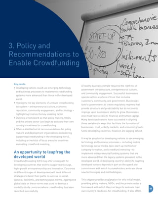 3. Policy and
Recommendations to
Enable Crowdfunding
Key points:
•  eveloping nations could use emerging technology
D
and business processes to implement crowdfunding
systems more advanced than those in the developed
world.
•  ighlights the key elements of a robust crowdfunding
H
ecosystem - entrepreneurial culture, economic
regulation, community engagement, and technology –
highlighting trust as the key enabling factor.
•  utlines a framework so that policy makers, NGOs,
O
and the private sector can begin to evaluate their own
country’s readiness for crowdfunding.
•  ffers a distilled set of recommendations for policy
O
makers and development organizations considering
supporting crowdfunding in the developing world,
including a checklist of focus areas for countries
evaluating crowdfund investing.

An opportunity to leapfrog the
developed world

A healthy business climate requires the right mix of
government infrastructure, entrepreneurial culture,
and community engagement. Successful businesses
operate within a sphere of trust that includes
customers, community, and government. Businesses
look to governments to create regulatory regimes that
provide structure and predictability but do not overly
impinge upon businesses’ ability to grow. Businesses
also must have access to financial and human capital.
Many developed nations have succeeded in aligning
these variables in ways that facilitate the formation of
businesses, trust, orderly markets, and economic growth.
Some developing countries, however, are lagging behind.
It may be possible for developing nations to use emerging
technology and business processes – including mobile
technology, social media, lean-start-up methods of
company formation, and crowdfund investing – to
implement entrepreneurial funding systems that are
more advanced than the legacy systems prevalent in the

Crowdfund Investing (CFI) may offer a new path for

developed world. A developing country’s ability to leapfrog

developing countries that wish to support early stage,

developed nations depends in part on the speed and

high-growth entrepreneurship and innovation. Countries

commitment with which its stakeholders embrace these

in different stages of development will need different

new technologies and methodologies.

strategies to tailor their paths to success to social,
cultural, economic, and technological norms. Aggregated

This chapter provides explanation for this initial model,

global data on these norms was used to develop a

providing policy makers, NGOs, and the private sector a

model to study countries where crowdfunding has been

framework with which they can begin to evaluate their

launched successfully.

own country’s readiness for crowdfunding. It also offers

50

 