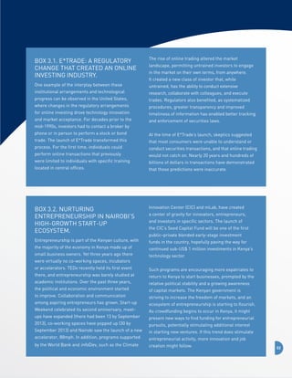 BOX 3.1. E*Trade: a Regulatory
Change that Created an Online 
Investing Industry.

The rise of online trading altered the market 	

One example of the interplay between these 	

untrained, has the ability to conduct extensive 	

institutional arrangements and technological 	
progress can be observed in the United States, 	
where changes in the regulatory arrangements 	
for online investing drove technology innovation 	
and market acceptance. For decades prior to the 	
mid-1990s, investors had to contact a broker by 	
phone or in person to perform a stock or bond 	
trade. The launch of E*Trade transformed this 	
process. For the first time, individuals could 	
perform online transactions that previously 	
were limited to individuals with specific training 	
located in central offices.

landscape, permitting untrained investors to engage
in the market on their own terms, from anywhere. 	
It created a new class of investor that, while 	
research, collaborate with colleagues, and execute
trades. Regulators also benefited, as systematized 	
procedures, greater transparency and improved 	
timeliness of information has enabled better tracking
and enforcement of securities laws.
At the time of E*Trade’s launch, skeptics suggested
that most consumers were unable to understand or
conduct securities transactions, and that online trading
would not catch on. Nearly 20 years and hundreds of
billions of dollars in transactions have demonstrated
that those predictions were inaccurate.

BOX 3.2. Nurturing 
Entrepreneurship in Nairobi’s 
high-growth start-up
ecosystem.

Innovation Center (CIC) and mLab, have created

Entrepreneurship is part of the Kenyan culture, with

funds in the country, hopefully paving the way for

the majority of the economy in Kenya made up of
small business owners. Yet three years ago there
were virtually no co-working spaces, incubators
or accelerators. TEDx recently held its first event
there, and entrepreneurship was barely studied at
academic institutions. Over the past three years,
the political and economic environment started
to improve. Collaboration and communication
among aspiring entrepreneurs has grown. Start-up
Weekend celebrated its second anniversary, meetups have expanded (there had been 13 by September
2013), co-working spaces have popped up (30 by
September 2013) and Nairobi saw the launch of a new
accelerator, 88mph. In addition, programs supported
by the World Bank and infoDev, such as the Climate

a center of gravity for innovators, entrepreneurs,
and investors in specific sectors. The launch of
the CIC’s Seed Capital Fund will be one of the first
public–private blended early-stage investment
continued sub-US$ 1 million investments in Kenya’s
technology sector.
Such programs are encouraging more expatriates to
return to Kenya to start businesses, prompted by the
relative political stability and a growing awareness
of capital markets. The Kenyan government is
striving to increase the freedom of markets, and an
ecosystem of entrepreneurship is starting to flourish.
As crowdfunding begins to occur in Kenya, it might
present new ways to find funding for entrepreneurial
pursuits, potentially stimulating additional interest
in starting new ventures. If this trend does stimulate
entrepreneurial activity, more innovation and job
creation might follow.

52

 