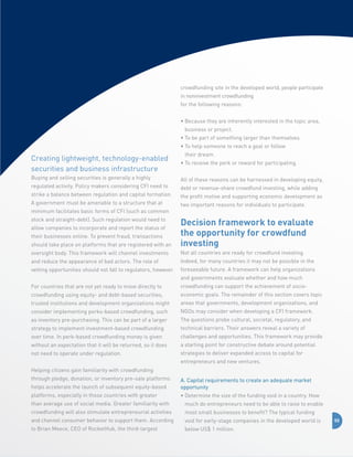 crowdfunding site in the developed world, people participate
in noninvestment crowdfunding
for the following reasons:
•  ecause they are inherently interested in the topic area,
B
business or project.
• To be part of something larger than themselves.
•  o help someone to reach a goal or follow
T
their dream.

Creating lightweight, technology-enabled
securities and business infrastructure

• To receive the perk or reward for participating.

Buying and selling securities is generally a highly

All of these reasons can be harnessed in developing equity,

regulated activity. Policy makers considering CFI need to
strike a balance between regulation and capital formation.
A government must be amenable to a structure that at
minimum facilitates basic forms of CFI (such as common
stock and straight-debt). Such regulation would need to

debt or revenue-share crowdfund investing, while adding
the profit motive and supporting economic development as
two important reasons for individuals to participate.

should take place on platforms that are registered with an

Decision framework to evaluate
the opportunity for crowdfund
investing

oversight body. This framework will channel investments

Not all countries are ready for crowdfund investing.

and reduce the appearance of bad actors. The role of

Indeed, for many countries it may not be possible in the

vetting opportunities should not fall to regulators, however.

foreseeable future. A framework can help organizations

allow companies to incorporate and report the status of
their businesses online. To prevent fraud, transactions

and governments evaluate whether and how much
For countries that are not yet ready to move directly to

crowdfunding can support the achievement of socio-

crowdfunding using equity- and debt-based securities,

economic goals. The remainder of this section covers topic

trusted institutions and development organizations might

areas that governments, development organizations, and

consider implementing perks-based crowdfunding, such

NGOs may consider when developing a CFI framework.

as inventory pre-purchasing. This can be part of a larger

The questions probe cultural, societal, regulatory, and

strategy to implement investment-based crowdfunding

technical barriers. Their answers reveal a variety of

over time. In perk-based crowdfunding money is given

challenges and opportunities. This framework may provide

without an expectation that it will be returned, so it does

a starting point for constructive debate around potential

not need to operate under regulation.

strategies to deliver expanded access to capital for
entrepreneurs and new ventures.

Helping citizens gain familiarity with crowdfunding
through pledge, donation, or inventory pre-sale platforms
helps accelerate the launch of subsequent equity-based

A. Capital requirements to create an adequate market
opportunity

platforms, especially in those countries with greater

•  etermine the size of the funding void in a country. How
D

than average use of social media. Greater familiarity with

much do entrepreneurs need to be able to raise to enable

crowdfunding will also stimulate entrepreneurial activities

most small businesses to benefit? The typical funding

and channel consumer behavior to support them. According

void for early-stage companies in the developed world is

to Brian Meece, CEO of RocketHub, the third-largest

below US$ 1 million.

55

 