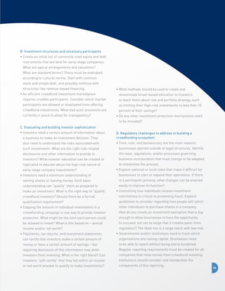 B. Investment structures and necessary participants
•  reate an initial list of commonly used equity and debt
C
instruments that are best for early-stage companies.
What are typical arrangements and valuations?
What are standard terms? These must be evaluated
according to cultural norms. Start with common
stock and simple debt, and possibly continue with
structures like revenue-based financing.
•  n efficient crowdfund investment marketplace
A

•  hat methods should be used to create and
W
disseminate broad-based education to investors

requires credible participants. Consider which market

to teach them about risk and portfolio strategy, such

participants are allowed or disallowed from offering

as limiting their high-risk investments to less than 10

crowdfund investments. What bad actor provisions are
currently in place to allow for transparency?

percent of their savings?
•  o any other investment protection mechanisms need
D
to be included?

C. Evaluating and building investor sophistication
•  nvestors need a certain amount of information about
I
a business to make an investment decision. They

D. Regulatory challenges to address in building a
crowdfunding ecosystem

also need to understand the risks associated with

•  ime, cost, and bureaucracy are the main reasons
T

such investments. What are the right risk-related

businesses operate outside of legal structures. Identify

disclosures and other information to provide to

the laws, regulations, and/or processes governing

investors? What investor education can be created or

business incorporation that must change or be adapted

replicated to educate about the high-risk nature of

to streamline the process.

early-stage company investments?

•  xplore national or local rules that make it difficult for
E

•  nvestors need a minimum understanding of
I

businesses to start or expand their operations. If there

owning shares or loaning money. Such basic

is a permission process, what changes can be enacted

understanding can “qualify” them as prepared to
make an investment. What is the right way to “qualify”

easily to improve its function?
•  ontrolling how individuals receive investment
C

crowdfund investors? Should there be a formal

solicitations is critical to preventing fraud. Explore

qualification requirement?

guidelines to consider regarding how people will solicit

•  apping the amount of individual investments in a
C

other individuals to purchase shares in a company.

crowdfunding campaign is one way to provide investor

How do you create an investment exemption that is big

protection. What might be the limit each person could

enough to allow businesses to have the opportunity

be allowed to invest? What is this based on – annual

to succeed, but not so large that it creates panic from

income and/or net worth?

regulators? The ideal mix is a large reach with low risk.

•  aychecks, tax returns, and investment statements
P

•  overnments and/or institutions need to track which
G

can certify that investors make a certain amount of

organizations are raising capital. Businesses need

money or have a certain amount of savings – but

to be able to report without being overly burdened.

requiring disclosure of this information may deter

Regular reporting requirements must be created for all

investors from investing. What is the right blend? Can

companies that raise money from crowdfund investing.

investors “self-certify” that they fall within an income

Institutions should consider and standardize the

or net worth bracket to qualify to make investments?

components of this reporting.

56

 