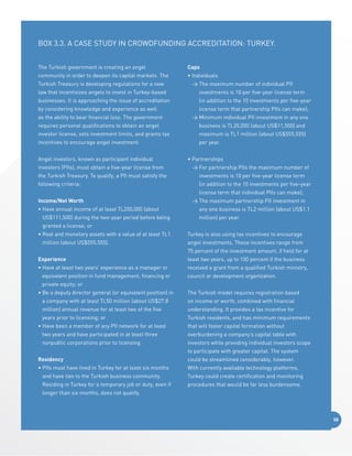 BOX 3.3. A Case Study in Crowdfunding Accreditation: Turkey.
The Turkish government is creating an angel

Caps

community in order to deepen its capital markets. The

• Individuals

Turkish Treasury is developing regulations for a new

	The maximum number of individual PII

law that incentivizes angels to invest in Turkey-based

investments is 10 per five-year license term

businesses. It is approaching the issue of accreditation

(in addition to the 10 investments per five-year

by considering knowledge and experience as well
as the ability to bear financial loss. The government

license term that partnership PIIs can make);
	Minimum individual PII investment in any one

requires personal qualifications to obtain an angel

business is TL20,000 (about US$11,500) and

investor license, sets investment limits, and grants tax

maximum is TL1 million (about US$555,555)

incentives to encourage angel investment.

per year.

Angel investors, known as participant individual

• Partnerships

investors (PIIs), must obtain a five-year license from

	For partnership PIIs the maximum number of

the Turkish Treasury. To qualify, a PII must satisfy the

investments is 10 per five-year license term

following criteria:

(in addition to the 10 investments per five-year
license term that individual PIIs can make);

Income/Net Worth
•  ave annual income of at least TL200,000 (about
H
US$111,500) during the two-year period before being

	The maximum partnership PII investment in
any one business is TL2 million (about US$1.1
million) per year.

granted a license; or
•  eal and monetary assets with a value of at least TL1
R
million (about US$555,555).

Turkey is also using tax incentives to encourage
angel investments. These incentives range from
75 percent of the investment amount, if held for at

Experience

least two years, up to 100 percent if the business

• Have at least two years’ experience as a manager or

received a grant from a qualified Turkish ministry,

equivalent position in fund management, financing or

council or development organization.  

private equity; or
• Be a deputy director general (or equivalent position) in

The Turkish model requires registration based

a company with at least TL50 million (about US$27.8

on income or worth, combined with financial

million) annual revenue for at least two of the five

understanding. It provides a tax incentive for

years prior to licensing; or

Turkish residents, and has minimum requirements

• Have been a member of any PII network for at least

that will foster capital formation without

two years and have participated in at least three

overburdening a company’s capital table with

nonpublic corporations prior to licensing.

investors while providing individual investors scope
to participate with greater capital. The system

Residency

could be streamlined considerably, however.

• PIIs must have lived in Turkey for at least six months

With currently available technology platforms,

and have ties to the Turkish business community.

Turkey could create certification and monitoring

Residing in Turkey for a temporary job or duty, even if

procedures that would be far less burdensome.  

longer than six months, does not qualify.

58

 
