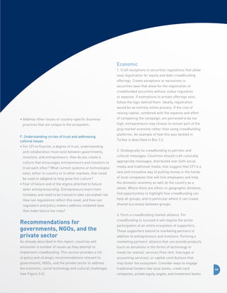 Economic
1. Craft exceptions to securities regulations that allow
easy registration for equity and debt-crowdfunding
offerings. Create exceptions or exclusions in
securities laws that allow for the registration of
crowdfunded securities without undue regulation
or expense. If exemptions to private offerings exist,
follow the logic behind them. Ideally, registration
would be an entirely online process. If the cost of
raising capital, combined with the expense and effort
•  ddress other issues or country-specific business
A
practices that are unique to the ecosystem.
F. Understanding circles of trust and addressing 	
cultural issues
•  or CFI to flourish, a degree of trust, understanding
F
and collaboration must exist between governments,
investors, and entrepreneurs. How do you create a
culture that encourages entrepreneurs and investors to
trust each other? What current systems or technologies
exist, either in-country or in other markets, that could
be used or adapted to help grow this culture?
•  ear of failure and of the stigma attached to failure
F
deter entrepreneurship. Entrepreneurs learn from
mistakes and need to be trained to take calculated risk.
How can regulations reflect this need, and how can
regulators and policy makers address outdated laws
that make failure too risky?

of completing the campaign, are perceived to be too
high, entrepreneurs may choose to remain part of the
gray market economy rather than using crowdfunding
platforms. An example of how this was tackled in
Turkey is described in Box 3.3.
2. Strategically tie crowdfunding to patriotic and
cultural messages. Countries should craft culturally
appropriate messages, distributed over both social
media and traditional media, that suggest that CFI is a
new and innovative way of putting money in the hands
of local companies that will hire employees and help
the domestic economy as well as the country as a
whole. Where there are ethnic or geographic divisions,
find opportunities to highlight how crowdfunding can
help all groups, and in particular where it can create
shared successes between groups.
3. Form a crowdfunding market alliance. For

Recommendations for
governments, NGOs, and the
private sector

crowdfunding to succeed it will require the active

As already described in this report, countries will

marketing partners’ alliance that can provide products

encounter a number of issues as they attempt to

(such as donations in the forms of technology or

implement crowdfunding. This section provides a list

meals for events), services (free rent, free legal or

of policy and strategic recommendations relevant to

accounting services), or capital contributions that

governments, NGOs, and the private sector to address

may foster the ecosystem. Consider ways to engage

the economic, social technology and cultural challenges

traditional funders like local banks, credit card

(see Figure 3.4).

companies, private equity, angels, and investment banks.

participation of an entire ecosystem of supporters.
These supporters extend to marketing partners in
addition to entrepreneurs and investors. Forming a

59

 