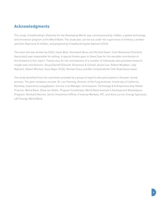 Acknowledgments
This study, Crowdfunding’s Potential for the Developing World, was commissioned by infoDev, a global technology
and innovation program at the World Bank. The study was carried out under the supervision of Anthony Lambkin
and Sam Raymond of infoDev, and prepared by Crowdfund Capital Advisors (CCA).
The main text was written by CCA’s Jason Best, Sherwood Neiss and Richard Swart. Colin Blackman (Camford
Associates) was responsible for editing. A special thanks goes to Steve Case for the valuable contribution of
the foreword to this report. Thanks also for the contributions of a number of individuals who provided research,
insight and contributions: Doug Ellenoff (Ellenoff, Grossman  Schole), Austin Lee, Robert Wuebker, Judy
Robinett, Robert Mitchell, Ilona Major (CCA), Michael Every and Ben Simpfendorfer (Silk Road Associates).
The study benefited from the comments provided by a group of experts who participated in the peer review
process. The peer reviewers include: Dr. Lee Fleming, Director of the Fung Institute, University of California,
Berkeley; Esperanza Lasagabaster, Service Line Manager of Innovation, Technology  Entrepreneurship Global
Practice, World Bank; Drew von Glahn, Program Coordinator, World Bank Institute’s Development Marketplace
Program; Reinhard Reichel, Senior Investment Officer, Financial Markets, IFC; and Anna Lerner, Energy Specialist,
LAC Energy, World Bank.

6

 