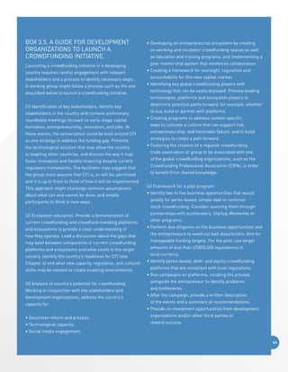 Box 3.5. A Guide for Development 
Organizations to Launch a 
Crowdfunding Initiative.
Launching a crowdfunding initiative in a developing
country requires careful engagement with relevant
stakeholders and a process to identify necessary steps.
A working group might follow a process such as the one

•  eveloping an entrepreneurial ecosystem by creating
D
co-working and incubator crowdfunding spaces as well
as education and training programs, and implementing a
peer mentorship system that reinforces collaboration.
•  reating a framework for oversight, regulation and
C
accountability for this new capital market.
•  dentifying key global crowdfunding players with
I

described below to launch a crowdfunding initiative:

technology that can be easily deployed. Preview leading

(1) Identification of key stakeholders. Identify key

determine potential paths forward, for example, whether

stakeholders in the country and convene preliminary
roundtable meetings focused on early-stage capital
formation, entrepreneurship, innovation, and jobs. At
these events, the conversation could be built around CFI
as one strategy to address the funding gap. Promote
the technological solution that may allow the country
to leapfrog other countries, and discuss the way it may
foster innovation and flexible financing despite current
regulatory frameworks. The facilitator may suggest that
the group must assume that CFI is, or will be, permitted
and it is up to them to think of how it will be implemented.
This approach might challenge common assumptions
about what can and cannot be done, and enable

technologies, platforms and ecosystem players to
to buy, build or partner with platforms.
•  reating programs to address context-specific
C
ways to cultivate a culture that can support risk,
entrepreneurship, and honorable failure, and to build
strategies to create a path forward.
•  ostering the creation of a regional crowdfunding
F
trade association or group to be associated with one
of the global crowdfunding organizations, such as the
Crowdfunding Professional Association (CfPA), in order
to benefit from shared knowledge.
(4) Framework for a pilot program:
•  dentify two to five business opportunities that would
I

participants to think in new ways.

qualify for perks-based, simple debt or common

(2) Ecosystem education. Provide a demonstration of

partnerships with accelerators, Startup Weekends or

current crowdfunding and crowdfund investing platforms
and ecosystems to provide a clear understanding of
how they operate. Lead a discussion about the gaps that
may exist between components in current crowdfunding
platforms and ecosystems and what exists in the target
country. Identify the country’s readiness for CFI (see
Chapter 4) and what new capacity, regulation, and cultural
shifts may be needed to create enabling environments.
(3) Analysis of country’s potential for crowdfunding.
Working in conjunction with key stakeholders and
development organizations, address the country’s
capacity for:
• Securities reform and process.
• Technological capacity.

stock crowdfunding. Consider sourcing them through
other programs.
•  erform due diligence on the business opportunities and
P
the entrepreneurs to weed out bad ideas/actors. Aim for
manageable funding targets. For the pilot, use target
amounts of less than US$50,000 equivalence in
local currency.
•  dentify perks-based, debt- and equity-crowdfunding
I
platforms that are compliant with local regulations.
•  un campaigns on platforms, curating the process
R
alongside the entrepreneur to identify problems
and bottlenecks.
•  fter the campaign, provide a written description
A
of the events and a summary of recommendations.
•  rovide co-investment opportunities from development
P
organizations and/or other third parties to
reward success.

• Social media engagement.
64

 