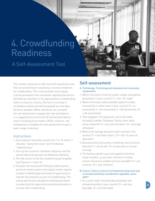 4. Crowdfunding
Readiness
A Self-Assessment Tool

This chapter comprises a high-level self-assessment tool
that can provide help in assessing a country’s readiness

Self-assessment

for crowdfunding. This is one possible tool to gauge

A.  echnology: Technology and education are necessary
T
components.

cultural perception from individuals regarding key factors

1.  hat is the level of Internet and/or mobile smartphone
W

identified as important in the applicability of crowdfunding
within a culture or country. This tool is currently in

penetration in your country? (1 = low, 10 = high)
2.  hat is the most readily available speed of mobile
W

its validation phase and will be updated as more data

connectivity in urban areas in your country? (1= no

becomes available. While individuals can complete

connectivity, 4 = 2G connectivity, 7 = 3G connectivity, 10

the self-assessment to gauge their own perceptions,
it is suggested that more than 20 market participants/

= 4G connectivity)
3.  ow engaged is the population via social media
H

actors including policy makers, NGOs, investors, and

including LinkedIn, Facebook, Twitter, other local

entrepreneurs complete the self-assessment to gain a

social networks? (1 = very low utilization, 10 = very high

wider range of opinions.

utilization)
4.  hat is the average education level reached in the
W

Instructions
1.  ach question should be scored from 1 to 10, where 1
E
indicates “lowest/not many” and 10 indicates
“highest/many.”
2.  um up the scores for individual categories and the
S
overall total and calculate the Readiness Ranking.
3.  lot the scores on the four-quadrant graph template
P
(see Figures 4.1 and 4.2).
4.  ompare the results with third party data sources
C
and local market experts and subject matter experts

country? (1 = less than 4 years, 10 = over 12 years of
education)
5.  usiness skills (accounting, marketing, and so on) are
B
learned? (1 = on the job, 10 = in education or formal
training)
6.  he banking system uses and supports electronic
T
funds transfers, or are other Internet or mobilemoney transaction enabled services available? (1 = not
common, 10 = very common)

improve the potential success of crowdfunding. This

B.  ulture: Does a culture of entrepreneurship exist and
C
is entrepreneurship considered a reputable career
path?

may be particularly valuable for developing nations

7.  s a career path, how favorably do people view
A

to begin to identify gaps and areas of opportunity to

to understand the opportunity and potential paths to

entrepreneurship in your country? (1 = not very

success with crowdfunding.

favorably, 10 = very favorably)

65

 