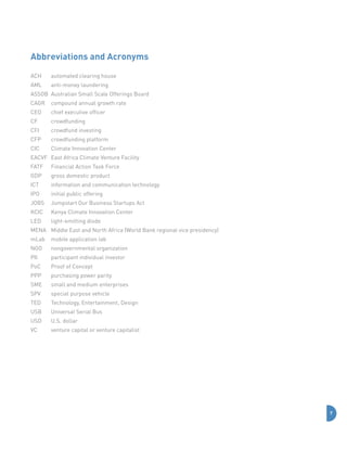 Abbreviations and Acronyms
ACH	

automated clearing house

AML	

anti-money laundering

ASSOB	 Australian Small Scale Offerings Board
CAGR	 compound annual growth rate
CEO	

chief executive officer

CF	crowdfunding
CFI	

crowdfund investing

CFP	

crowdfunding platform

CIC	

Climate Innovation Center

EACVF	 East Africa Climate Venture Facility
FATF	

Financial Action Task Force

GDP	

gross domestic product

ICT	

information and communication technology

IPO	

initial public offering

JOBS	 Jumpstart Our Business Startups Act
KCIC	

Kenya Climate Innovation Center

LED	

light-emitting diode

MENA	 Middle East and North Africa (World Bank regional vice presidency)
mLab	 mobile application lab
NGO	

nongovernmental organization

PII	

participant individual investor

PoC	

Proof of Concept

PPP	

purchasing power parity

SME	

small and medium enterprises

SPV	

special purpose vehicle

TED	

Technology, Entertainment, Design

USB	

Universal Serial Bus

USD	

U.S. dollar

VC	

venture capital or venture capitalist

7

 