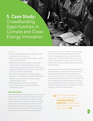5. Case Study:
Crowdfunding
Opportunities in
Climate and Clean
Energy Innovation

Key points:

including uneven access to reliable energy, high costs

•  xamines the opportunities for crowdfunding in the
E

of conventional energy, persistent water shortages,

climate and clean energy sector.
•  xplains the aims and objectives of infoDev’s Climate
E
Innovation Centers (CICs).
• Describes examples of successfully crowdfunded

climate innovation initiatives and draws out the

and increasing pressures on agricultural production
owing to high climate variability. It will be critical to
empower entrepreneurs in Kenya (and in future CICs)
as they work to develop innovative solutions to address
these challenges.

critical success factors and execution considerations,
especially the need for clear regulation for formation of

Crowdfunding may help the CICs provide an additional,

an orderly market for crowdfunding.

flexible investment mechanism that also builds local

• The criteria for projects and companies seeking to


and regional collaboration between entrepreneurs,

participate in crowdfunding are examined with specific

investors, and the community. In addition, experience

strategic recommendations for infoDev’s Kenya

with existing crowdfunding platforms has indicated that

Climate Innovation Center

these campaigns may increase consumer awareness

• Recommendations for business models are


and increase demand for products and services, which

given, to help ensure the long-term viability of

could help ensure the viability of companies in the CICs

crowdfunded projects.

working on clean and climate projects.

Introduction
This chapter explores the opportunities for crowdfunding
through a detailed case study of the climate and clean
energy sector. The development of innovative models
to fund companies working to solve climate and energy
challenges is a core component of infoDev’s Climate
Innovation Centers (CICs), the purpose and features
of which are outlined in Box 5.1. The developing world
faces severe climate- and energy-related problems,

CIC staff and companies
may wish to incorporate

crowdfunding
options into the flexible
financing tools they already
have created
72

 