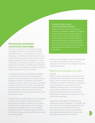 Climate and clean 
technologies defined 
Climate technologies fall into two categories:
mitigation and adaptation. Mitigation technologies
reduce greenhouse gas emissions. Examples
include new fertilizers, renewable energy, fuelefficient engines, and more efficient buildings
and materials. Adaptation technologies provide

Harnessing embedded
community knowledge

ways to cope with climate change. They include

Companies involved with climate and clean energy

surge barriers.

rainwater harvesting, new agricultural practices,
and strengthening of infrastructure such as

technologies share business fundamentals with any
technology enterprise – they need access to capital;
they pursue a standard business planning process; they
iterate from idea to prototype through testing and early
product development. Clean technologies are uniquely
challenging, but crowdfunding mechanisms may present
opportunities to mitigate certain difficulties by lowering
investment risk and increasing the viability of companies
and their connections to their communities.

Studies of successful projects show that crowdfunding
also creates and energizes a community around
companies post-funding, which subsequently can help
sustain the companies.

Crowdfunding harnesses the embedded knowledge of

Matching the right ideas to the right
capital

a community to help select start-ups appropriate to

Certain economic, technological, and social dynamics

particular cultures and situations. Communities may be

distinguish clean technologies from other technology

geographic (residents of a particular area), related to

sectors. Climate-related sectors require substantial

origin (racial, ethnic or historic communities), connected

investments in research and development, prototyping,

by specific interests (such as investors and proponents

and manufacturing, in many cases more than in

of small-scale solar technologies) or linked by diaspora

traditional technology sectors. Yet venture capital

(potential investors with strong cultural ties to their

investors are reluctant to invest in technologies

home country or community and a vested interest in that

that may be unproven and that may present more

community’s success).

distant return on investment than other sectors, such
as information technology.

Companies that use crowdfunding receive early feedback
from their community before significant capital has

Investors also need a degree of sophistication to

been invested in scaling the company, so the company

understand innovative technologies – for example, why

learns earlier if the product does not fit the market or

a particular localized solar panel project differs from

community. This feedback process can be facilitated

other solar companies and their products. Less-

through participation in accelerator programs like the

technological solutions may require a great deal

CICs that have strong relationships with the communities

of embedded knowledge about the community and

in which they operate.

technology’s capacity to solve its problems.

74

 