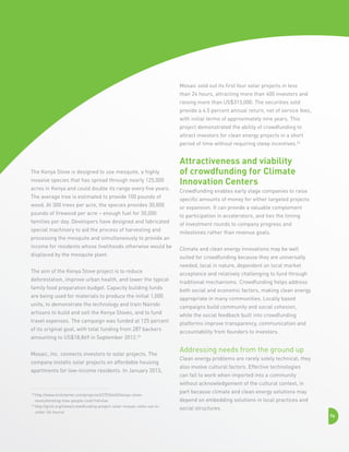 Mosaic sold out its first four solar projects in less
than 24 hours, attracting more than 400 investors and
raising more than US$313,000. The securities sold
provide a 4.5 percent annual return, net of service fees,
with initial terms of approximately nine years. This
project demonstrated the ability of crowdfunding to
attract investors for clean energy projects in a short
period of time without requiring steep incentives.26

The Kenya Stove is designed to use mesquite, a highly
invasive species that has spread through nearly 125,000
acres in Kenya and could double its range every five years.
The average tree is estimated to provide 100 pounds of
wood. At 300 trees per acre, the species provides 30,000
pounds of firewood per acre – enough fuel for 30,000
families per day. Developers have designed and fabricated
special machinery to aid the process of harvesting and
processing the mesquite and simultaneously to provide an
income for residents whose livelihoods otherwise would be
displaced by the mesquite plant.
The aim of the Kenya Stove project is to reduce
deforestation, improve urban health, and lower the typical
family food preparation budget. Capacity building funds
are being used for materials to produce the initial 1,000
units, to demonstrate the technology and train Nairobi
artisans to build and sell the Kenya Stoves, and to fund
travel expenses. The campaign was funded at 125 percent
of its original goal, with total funding from 287 backers
amounting to US$18,869 in September 2012.25
Mosaic, Inc. connects investors to solar projects. The
company installs solar projects on affordable housing
apartments for low-income residents. In January 2013,

Attractiveness and viability
of crowdfunding for Climate
Innovation Centers
Crowdfunding enables early stage companies to raise
specific amounts of money for either targeted projects
or expansion. It can provide a valuable complement
to participation in accelerators, and ties the timing
of investment rounds to company progress and
milestones rather than revenue goals.
Climate and clean energy innovations may be well
suited for crowdfunding because they are universally
needed, local in nature, dependent on local market
acceptance and relatively challenging to fund through
traditional mechanisms. Crowdfunding helps address
both social and economic factors, making clean energy
appropriate in many communities. Locally based
campaigns build community and social cohesion,
while the social feedback built into crowdfunding
platforms improve transparency, communication and
accountability from founders to investors.

Addressing needs from the ground up
Clean energy problems are rarely solely technical; they
also involve cultural factors. Effective technologies
can fail to work when imported into a community
without acknowledgement of the cultural context, in

http://www.kickstarter.com/projects/627536440/kenya-stoverevolutionizing-how-people-cook?ref=live
26 
http://grist.org/news/crowdfunding-project-solar-mosaic-sells-out-inunder-24-hours/
25 

part because climate and clean energy solutions may
depend on embedding solutions in local practices and
social structures.
76

 