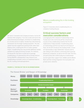 Where crowdfunding fits in the funding
ecosystem
Figure 5.1 illustrates where crowdfunding fits in a
company’s funding lifecycle.

the rate of innovation and company formation. As the CIC

Critical success factors and
execution considerations

monitors their progress, it can also curate and source the

Leveraging the CIC’s network of relationships and its

most promising technologies, and draw on crowdfunding

trusted role in the community will be critical to the

as an early source of capital, introducing a new financing

success of any crowdfunding initiative that the CIC

mechanism into the larger funding ecosystem. The new

implements or helps facilitate. Crowdfunding relies

capital may also supplement existing funds rather than

on relationships and the trust that forms the basis of

displace them, enabling the CICs to create a greater

them. As the CIC introduces this funding model, it must

impact. Crowdfunding also may provide additional market

act intentionally to align stakeholder interests and its

validation for highly promising concepts. For instance,

own. Doing so will cultivate a community that trusts the

the Kenya CIC may wish to study how to leverage

beneficiary companies, as well as the CIC itself. The CICs

crowdfunding in its planned East Africa Climate Venture

are particularly well suited to play the trusted broker

Facility (EACVF); subsequently it may choose to use

function given their support from infoDev and the World

crowdfunding to provide a return on investment back to

Bank and their strong integration into local public and

the CIC, funding continued operations.

private sector networks.

Figure 5.2. The Role of the CIC in Crowdfunding

The Honest Broker and Keeper of Knowledge
Money

Investor

Investor

Investor

Facilitator

Investor

Investor

Investor

Climate Innovation Center

Mentor/
Oversight

Knowledge

Investor

Crowdfunding Platforms

Enabler

Companies

Investor

Co-working
Idea

Idea

Incubator
Idea

Knowledge Bank - Crowdfunding

Idea

Idea

Accelerator
Idea

Idea

Knowledge Bank - Technology

Idea
KB Other

78

 