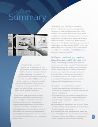 Executive

Summary
Crowdfunding takes advantage of crowd-based
decision-making and innovation, and applies it to
the funding of projects or businesses. Using social
networks, social profiles, and the viral nature of webbased communication, individuals and companies have
raised billions of dollars in debt, equity, and donations
for projects over the past five years. Kickstarter, for
instance, the market leader in pledge or donation-based
crowdfunding, has channeled over US$815 million from
4.9 million backers (29 percent of which have invested
in more than one project) to nearly 50,000 projects
throughout the world since 2009.

Building a crowdfunding ecosystem
depends on key enablers to build trust
Credible crowdfunding systems require more than
Crowdfunding is an Internetenabled way for businesses or other
organizations to raise money in the form
of either donations or investments from
multiple individuals. This new form of
capital formation emerged in an organized
way in the wake of the 2008 financial crisis
largely because of the difficulties faced by

entrepreneurs and willing investors. They also need a
supportive ecosystem and enabling factors, including
forward-thinking regulations, effective technological
solutions, and cultures that can adapt to this new
investment vehicle. This includes the concept of
a “constellation of trust” that enables all parties
to participate. The key factors that have facilitated
crowdfunding in developed countries include:

artisans, entrepreneurs and early-stage
enterprises in raising funds. With traditional
banks less willing to lend, entrepreneurs
started to look elsewhere for capital.

•  regulatory framework that leverages the
A
transparency, speed, and scale that advances in
technology and the Internet can deliver to early-stage
funding marketplaces.

Crowdfunding began as an online extension

•  trong social media market penetration and Internet
S

of traditional financing by friends and family:

usage, which is necessary to harness demographic

communities pool money to fund members

and technology trends to drive collaboration and

with business ideas. In less than a decade,
crowdfunding has gained traction in a number

cultural shifts.
•  regulated online marketplace that facilitates capital
A

of developed economies, including Australia,

formation while providing prudent investor protections

the United Kingdom, the Netherlands, Italy, and

through education and training.

the United States. This exciting phenomenon is

•  ollaboration with other entrepreneurial events and
C

spreading across the developed world and is now

hubs including business plan competitions, incubators,

attracting considerable interest in the developing

accelerators, universities and co-working spaces to

world as well.

create a channel for opportunity and oversight.

8

 