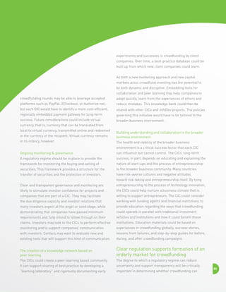 experiments and successes in crowdfunding by client
companies. Over time, a best-practice database could be
built up from which new client companies could learn.
As both a new marketing approach and new capital
markets actor, crowdfund investing has the potential to
be both dynamic and disruptive. Embedding tools for
collaboration and peer learning may help companies to
crowdfunding rounds may be able to leverage accepted

adapt quickly, learn from the experiences of others and

platforms such as PayPal, 2Checkout, or Authorize.net,

reduce mistakes. This knowledge bank could then be

but each CIC would have to identify a more cost-efficient,

shared with other CICs and infoDev projects. The policies

regionally embedded payment gateway for long-term

governing this initiative would have to be tailored to the

success. Future considerations could include virtual

broader business environment.

currency, that is, currency that can be translated from
local to virtual currency, transmitted online and redeemed
in the currency of the recipient. Virtual currency remains
in its infancy, however.

Building understanding and collaboration in the broader
business environment
The health and viability of the broader business
environment is a critical success factor that each CIC

Ongoing monitoring  governance

can influence but cannot control. The CICs’ long-term

A regulatory regime should be in place to provide the

success, in part, depends on educating and explaining the

framework for monitoring the buying and selling of

nature of start-ups and the process of entrepreneurship

securities. This framework provides a structure for the

to the broader business community. Many countries

transfer of securities and the protection of investors.

have risk-averse cultures and negative attitudes
toward risk taking and entrepreneurship itself. By tying

Clear and transparent governance and monitoring are

entrepreneurship to the process of technology innovation,

likely to stimulate investor confidence for projects and

the CICs could help nurture a business climate that is

companies that are part of a CIC. They may facilitate

willing to support entrepreneurs. The CIC could consider

the due diligence capacity and investor relations that

working with funding agents and financial institutions to

many investors expect at the angel or seed stage, while

provide education regarding the ways that crowdfunding

demonstrating that companies have passed minimum

could operate in parallel with traditional investment

requirements and fully intend to follow through on their

vehicles and institutions and how it could benefit those

claims. Investors may look to the CICs to perform effective

institutions. Education materials could be based on

monitoring and to support companies’ communication

experiences in crowdfunding globally, success stories,

with investors. Centers may want to evaluate new and

lessons from failures, and step-by-step guides for before,

existing tools that will support this kind of communication.

during, and after crowdfunding campaigns.

The creation of a knowledge network based on 	
peer learning

Clear regulation supports formation of an
orderly market for crowdfunding

The CICs could create a peer-learning based community.

The degree to which a regulatory regime can reduce

It can support sharing of best practice by developing a

uncertainty and support transparency will be critically

“learning laboratory” and rigorously documenting early

important in determining whether crowdfunding can

80

 