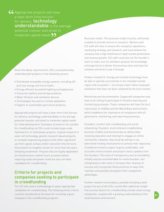 Appropriate projects will have
a near-term time horizon
for delivery, technology
understandable to the average
potential investor and small to
moderate capital needs

Business model: The business model must be sufficiently
scalable to provide returns to investors. Mentors and
CIC staff will have to assess the company’s operations,
marketing strategy, and research, and must believe the
company has a high likelihood of rapid market penetration
and revenue growth. CIC staff could also vet the founder’s
team to make sure its members possess the knowledge
and experience to deliver the business plan and have the

Given the above requirements, CICs could potentially

initiative and drive to see it through.

undertake pilot projects in the following sectors:
Product-market fit: Energy and climate technology must
•  istributed renewable energy systems, including offD
grid, bio-energy and micro-hydro.
• Energy efficient household lighting and appliances.

be able to operate successfully in the intended market,
region and ecosystem – not simply import ideas employed
elsewhere that have not been validated by the local market.

• Consumer battery and storage products.
•  ater filtration and sanitation devices.
W

Monitoring and documentation: Supported companies may

•  echnologies focused on climate adaptation.
T

have to be willing to participate in iterative learning and

•  rganic or sustainable agriculture products.
O

monitoring processes. These companies will have the tacit

Appropriate projects will have a near-term time horizon

which heightens the importance of compliance with all

for delivery, technology understandable to the average

governance, monitoring, and reporting processes.

imprimatur of infoDev and the World Bank behind them,

potential investor, and small to moderate capital needs
for initial development. Examples of projects not suitable

Founders’ comfort with crowdfunding and social

for crowdfunding via CICs could include large-scale

networking: Founders must embrace crowdfunding

hydroelectric or wind power projects, original research in

business models and demonstrate an ability (after

solar cell technology, genetic research-based projects,

receiving education and training) to engage an online

or complex engineering projects with either significant

community. Likewise, they must be willing to use

up-front capital outlays and/or execution time horizons

alternative funding mechanisms to achieve their objectives.

that present no tangible results for more than two years

Crowdfund investors expect regular, predictable, and

following investment. Projects that are highly dependent

accurate communication and project status updates from

on infrastructure creation (such as power plants

the founders. This level of transparency and accountability

requiring roads and power lines) are also not ideal

initially may be uncomfortable for some founders, but

candidates for crowdfunding.

entrepreneurs who want to increase their chances of
success will incorporate these practices in ways that

Criteria for projects and
companies seeking to participate
in crowdfunding

maintain and possibly strengthen their competitive

The CIC will need a methodology to select appropriate

project via one of the CICs, would offer additional insight

candidates for crowdfunding. The following initial criteria

into success factors for crowdfunding climate clean energy

could be considered as the basis for including a given

companies, coupled with a growing understanding of the

company in the crowdfunding program:

local business environment.

advantages.
Further research and analysis, possibly including a pilot

82

 