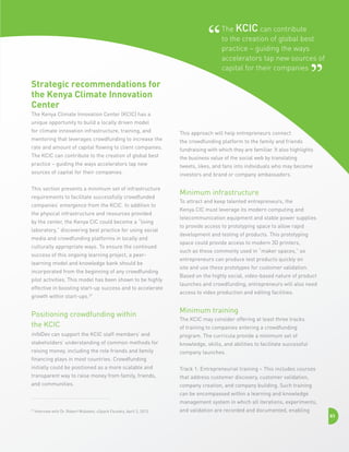 The KCIC can contribute
to the creation of global best
practice – guiding the ways
accelerators tap new sources of
capital for their companies

Strategic recommendations for
the Kenya Climate Innovation
Center
The Kenya Climate Innovation Center (KCIC) has a
unique opportunity to build a locally driven model
for climate innovation infrastructure, training, and
mentoring that leverages crowdfunding to increase the
rate and amount of capital flowing to client companies.
The KCIC can contribute to the creation of global best
practice – guiding the ways accelerators tap new
sources of capital for their companies.
This section presents a minimum set of infrastructure
requirements to facilitate successfully crowdfunded
companies’ emergence from the KCIC. In addition to
the physical infrastructure and resources provided
by the center, the Kenya CIC could become a “living
laboratory,” discovering best practice for using social
media and crowdfunding platforms in locally and
culturally appropriate ways. To ensure the continued
success of this ongoing learning project, a peerlearning model and knowledge bank should be
incorporated from the beginning of any crowdfunding
pilot activities. This model has been shown to be highly
effective in boosting start-up success and to accelerate
growth within start-ups.27

Positioning crowdfunding within
the KCIC
infoDev can support the KCIC staff members’ and
stakeholders’ understanding of common methods for
raising money, including the role friends and family
financing plays in most countries. Crowdfunding
initially could be positioned as a more scalable and
transparent way to raise money from family, friends,
and communities.

This approach will help entrepreneurs connect
the crowdfunding platform to the family and friends
fundraising with which they are familiar. It also highlights
the business value of the social web by translating
tweets, likes, and fans into individuals who may become
investors and brand or company ambassadors.

Minimum infrastructure
To attract and keep talented entrepreneurs, the
Kenya CIC must leverage its modern computing and
telecommunication equipment and stable power supplies
to provide access to prototyping space to allow rapid
development and testing of products. This prototyping
space could provide access to modern 3D printers,
such as those commonly used in “maker spaces,” so
entrepreneurs can produce test products quickly on
site and use these prototypes for customer validation.
Based on the highly social, video-based nature of product
launches and crowdfunding, entrepreneurs will also need
access to video production and editing facilities.

Minimum training
The KCIC may consider offering at least three tracks
of training to companies entering a crowdfunding
program. The curricula provide a minimum set of
knowledge, skills, and abilities to facilitate successful
company launches.
Track 1: Entrepreneurial training – This includes courses
that address customer discovery, customer validation,
company creation, and company building. Such training
can be encompassed within a learning and knowledge
management system in which all iterations, experiments,

27

Interview with Dr. Robert Wubeker, uSpark Foundry, April 3, 2013.

and validation are recorded and documented, enabling

83

 