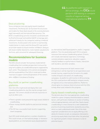 As platforms with traction in
Africa emerge, the CICs could
perform A/B testing to compare
results of regional versus
international platforms
Deal structuring
Some companies may seek equity-based crowdfund
investments. The Kenya CIC can facilitate the structures
and models for these deals based on the evolving domestic
legal framework and international best practice. The
KCIC’s crowdfunding activities should be coordinated with
its Proof of Concept fund and the EACVF to leverage wellvetted term sheets for the companies seeking crowdfund
investments. As discussed in the section on partnership
models below, in many cases the Kenya CIC may need to
act as lead investor to ensure investor confidence. Doing so
will result in better deal terms, more-realistic valuations for

an international debt-based platform, and/or a regional

the firms, and a structure for subsequent financing.

platform. This mix would allow each CIC to compare
outcomes from various crowdfunding options. Criteria

Recommendations for business
models
The CICs should consider the business model behind
crowdfunding from multiple perspectives to ensure the
long-term viability of crowdfunded projects supported by
each center. The proposals in this section are designed
with the sustainability of the CICs in mind and to allow
revenues to support continued operations of the centers
after infoDev’s first phase of funding.

Buy, build, or partner crowdfunding
platforms
Over time CICs might build and deploy their own

will include international experience, technology
commercialization experience, education support,
industry feedback on performance of deals, interaction
with founders, and other variables.
Educational components for both investors and
entrepreneurs will be important to set expectations and
provide training, supporting the formation of a stable
market of buyers and sellers of crowdfunding
campaigns. As platforms with traction in Africa emerge,
the CICs could perform A/B testing to compare results
of regional versus international platforms. Platforms
should agree to a revenue-share structure with the CICs
to help offset costs related to this program.

crowdfunding platforms, but this may be a longer-term
approach. The centers should not allocate resources on

Equity-based crowdfunding models

such an effort until:

The decision about the most appropriate crowdfunding
model for a given company should be based on several

•  here is greater clarity around the legal issues related to
T
crowdfunding;
•  asier money transfer platforms and services emerge;
E
and
•  he CIC has a successful track record in supporting
T
client companies.

factors, with particular emphasis on access to funding,
cultural appropriateness, and cash flow. Equity-based
crowdfunding is a new channel for a well-established
practice of soliciting investments, backed by securities,
which is a well-understood model. One of the most
important considerations for an equity offering is the
ability for investors to exit, so companies interested in

Each CIC could initially partner a number of platforms.

structuring equity deals must have either the potential

This could include; an international pledge- or donation-

for significant growth in future revenues or a list of

based platform, an international equity-based platform,

potential buyers.

85

 