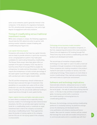 same social networks used to generate interest in the
companies. In the absence of a regulatory framework,
the CICs should provide transparency, trust, and a high
degree of engagement with early investors.

Timing of crowdfunding versus traditional
investment rounds
While every company is unique, the following suggestions
should help the CICs determine when to partner with
existing investor networks instead of leading with
crowdfunding (see Figure 5.4).

Technology versus business model innovation
The CIC will see two types of innovative companies. In

Low capital intensity projects
Companies with products that have low capital intensity
and are likely to provide solutions in particular economic,
social, and geographical systems may make good
candidates for seed funding followed by crowdfunding.
The Kenyan Stove project described above offers an
example of this type of company. A CIC may elect to
fund the entire Proof of Concept (PoC) to enable the
entrepreneur to create and test the product. It may then
require the entrepreneur to fund a certain percentage of
the seed capital round through crowdfunding – possibly
with a product pre-sale or equity-based model.
The CIC and the entrepreneur should collaborate on

the first, engineering and science drive novel solutions.
These firms will depend on CIC funding through PoC.
These firms may not be suited to crowdfunding until their
products are developed and tested.
The second type of innovative company adapts a
technology to a new region or uses it to solve a novel set
of problems through innovations in the business model.
These companies are creating innovation in the productmarket fit and scale of a product or service, not in the
underlying technology. These projects are more likely to
receive crowdfunding if they replicate existing solutions
and match them to a particular environment.

the best way to execute this type of investment. One

Software and technology implications

possibility is to use product pre-sales to fill an initial

Improved data networks, widespread access to mobile

production run; once the company has achieved that

devices and access to social media sites are embedding

level of funding, the CIC can provide additional funding to

the social graph – the web of connections linking Internet

expand operations through its seed capital facility.

users – in the day-to-day activities of people around the
globe. Increasing comfort with e-commerce

Higher capital intensity and highly replicable projects
In cases where a company has an especially strong
business model or its technology has been demonstrated
elsewhere, the CICs can provide seed capital matching
funds for a crowdfunding round, or syndicate an angel
investment that is tied to the company successfully
executing a crowdfunding round. These approaches
place the burden of raising capital on the company,
and the CICs do not risk losing capital if the company
is unsuccessful.

and mobile banking is removing barriers to
crowdfunding platforms.
Moreover, the technology running existing crowdfunding
platforms is constantly evolving. As platforms emerge
across the developing and developed world,
cross-pollination will enhance existing and future
models. New tools for investor relations will be created
that leverage the social web and enable entrepreneurs
to communicate easily and in a scalable way with their

88

 