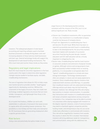 stage finance in the developing world is entirely
consistent with the mission of the CICs, but it is not
without significant risk. Risks include:
•  ailure risk: Crowdfund investments offer no guarantee
F
of return. Any investment in a crowdfunded company
could be lost because of company failure.
•  raud risk: Opponents to crowdfunding fear that it
F
will become rife with fraud. While there has been no
investors. The widespread adoption of web-based
accounting and reporting software used to facilitate
business processes is already driving down costs and
increasing adoption of these tools by small businesses
and start-ups. Several technology trends will support the
development of web-based funding mechanisms. The
CICs must track and monitor these trends as they evolve.

Regulatory and legal implications

reported successfully executed fraud in crowdfunding
to date in the developed world, the securities markets
have been replete with examples of successful
securities fraud during the past decade. Investor
education and CIC staff education will be critically
important in mitigating this risk.
•  ector risks: Crowdfunding has had the most traction
S
in consumer products and extensions of popular brands
or games. Although science and energy projects have
been successfully funded multiple times on existing

Each CIC must study the securities regulations in the host

platforms, it is not possible to extrapolate data from

country and in the region to determine what regulatory

“typical” crowdfunding projects to climate and clean

changes may be needed to facilitate equity- and debt-

energy technologies. Technology-related projects

crowdfunding mechanisms.

often are complex in nature and not easily explained to
investors. Since crowdfunding requires investors that

The lack of regulation that allows for CICs to help create

understand both solutions and offerings, it is possible

new market dynamics provides another “leapfrogging”

that crowdfund investors will not understand technology

opportunity for developing countries. Without the

offerings and as such deals may not find financing.

constraints of the legacy structure, they can create new

•  nvestor relations risk: Although the CICs will employ
I

technology-enabled regulatory structures that are more

best practice in investor communication, it is possible

nimble, transparent, and lightweight than those in the

that interactions with investors in crowdfunded projects

developed world.

will reveal unrealistic expectations among companies
or investors. If so, companies may not be able to actively

As a trusted intermediary, infoDev can work with

run a business while staying engaged with investors to

stakeholders to advocate a framework that eases access

the degree required. Likewise, a lack of communication

to capital while still providing investor protection. One

may lead to a backlash against companies and this

possibility is a tax holiday and free trade zone exemption

funding model, and entrepreneurs may not use social

for CIC businesses that are generating employment after

media tools effectively to communicate with investors.

a specific period of time.

This risk will be magnified for investors from outside
the country in which the CIC is located. International

Risk factors
Using a new and potentially disruptive model of early

investors will bring additional needs for transparency
and communication, along with the additional risk

89

 