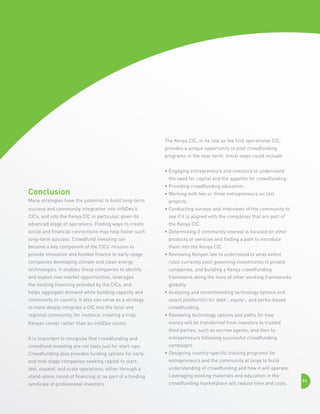 The Kenya CIC, in its role as the first operational CIC,
provides a unique opportunity to pilot crowdfunding
programs in the near term. Initial steps could include:
•  ngaging entrepreneurs and investors to understand
E
the need for capital and the appetite for crowdfunding.

Conclusion
Many strategies have the potential to build long-term

•  roviding crowdfunding education.
P
•  orking with two or three entrepreneurs on test
W
projects.

success and community integration into infoDev’s

•  onducting surveys and interviews of the community to
C

CICs, and into the Kenya CIC in particular, given its

see if it is aligned with the companies that are part of

advanced stage of operations. Finding ways to create

the Kenya CIC.

social and financial connections may help foster such

•  etermining if community interest is focused on other
D

long-term success. Crowdfund investing can

products or services and finding a path to introduce

become a key component of the CICs’ mission to

them into the Kenya CIC.

provide innovative and flexible finance to early-stage

•  eviewing Kenyan law to understand to what extent
R

companies developing climate and clean energy

rules currently exist governing investments in private

technologies. It enables these companies to identify

companies, and building a Kenya crowdfunding

and exploit new market opportunities, leverages

framework along the lines of other working frameworks

the existing financing provided by the CICs, and

globally.

helps aggregate demand while building capacity and

•  nalyzing and recommending technology options and
A

community in-country. It also can serve as a strategy

select platform(s) for debt-, equity-, and perks-based

to more deeply integrate a CIC into the local and

crowdfunding.

regional community, for instance, creating a truly
Kenyan center rather than an infoDev center.

•  eviewing technology options and paths for how
R
money will be transferred from investors to trusted
third parties, such as escrow agents, and then to

It is important to recognize that crowdfunding and

entrepreneurs following successful crowdfunding

crowdfund investing are not tools just for start-ups.

campaigns

Crowdfunding also provides funding options for early

•  esigning country-specific training programs for
D

and mid-stage companies seeking capital to start,

entrepreneurs and the community at large to build

test, expand, and scale operations, either through a

understanding of crowdfunding and how it will operate.

stand-alone round of financing or as part of a funding

Leveraging existing materials and education in the

syndicate of professional investors.

crowdfunding marketplace will reduce time and costs.

91

 