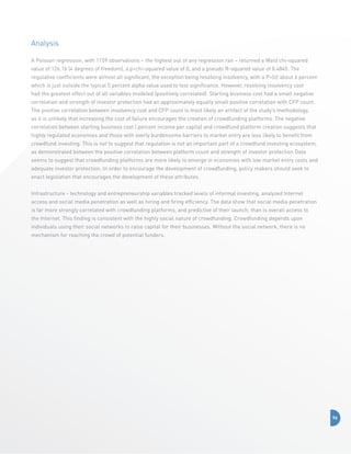 Analysis
A Poisson regression, with 1159 observations – the highest out of any regression ran – returned a Wald chi-squared
value of 126.16 (4 degrees of freedom), a pchi-squared value of 0, and a pseudo R-squared value of 0.4845. The
regulative coefficients were almost all significant, the exception being resolving insolvency, with a P|z| about 6 percent
which is just outside the typical 5 percent alpha value used to test significance. However, resolving insolvency cost
had the greatest effect out of all variables modeled (positively correlated). Starting business cost had a small negative
correlation and strength of investor protection had an approximately equally small positive correlation with CFP count.
The positive correlation between insolvency cost and CFP count is most likely an artifact of the study’s methodology,
as it is unlikely that increasing the cost of failure encourages the creation of crowdfunding platforms. The negative
correlation between starting business cost ( percent income per capita) and crowdfund platform creation suggests that
highly regulated economies and those with overly burdensome barriers to market entry are less likely to benefit from
crowdfund investing. This is not to suggest that regulation is not an important part of a crowdfund investing ecosystem,
as demonstrated between the positive correlation between platform count and strength of investor protection Data
seems to suggest that crowdfunding platforms are more likely to emerge in economies with low market entry costs and
adequate investor protection. In order to encourage the development of crowdfunding, policy makers should seek to
enact legislation that encourages the development of these attributes.
Infrastructure - technology and entrepreneurship variables tracked levels of informal investing, analyzed Internet
access and social media penetration as well as hiring and firing efficiency. The data show that social media penetration
is far more strongly correlated with crowdfunding platforms, and predictive of their launch, than is overall access to
the Internet. This finding is consistent with the highly social nature of crowdfunding. Crowdfunding depends upon
individuals using their social networks to raise capital for their businesses. Without the social network, there is no
mechanism for reaching the crowd of potential funders.

96

 