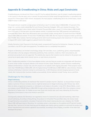 Appendix B: Crowdfunding in China: Risks and Legal Constraints
Crowdfunding was introduced into China in July 2011 by the website Demohour, now the largest crowdfunding website
in the country. In the two years since it started, the total amount of funds raised through Demohour is estimated to be
around Y6.5 million (about US$1 million). Kickstarter, the most popular crowdfunding site in the United States, raised
US$319 million in 2012 alone.
The largest amount raised for a single project at Demohour was Y1.6 million (about US$260,000), 131 percent of the
target, for a cartoon movie named Big Fish and Chinese Flowering Crabapple. 3596 users backed the project. The
most supported project, also a movie called A Hundred Thousand Bad Jokes, raised Y1.3 million (about US$210,000)
from 5,533 users. In the two years since the website started, it received more than 7000 proposals and published an
estimated 900 of them. More than 400 projects were successfully funded, among which 12 raised more than Y100,000
(about US$16,000) and another 73 more than Y10,000 (about US$1,600). But the majority of projects ended up with less
than Y10,000. Note, however, that the funding period for both record-breaking projects that raised over Y1 million ended
in August 2013, which might suggest an upward trend in this industry.
Initially, Demohour took 10 percent of the funds raised, compared with 5 percent for Kickstarter. However, the fee was
cancelled in July 2013 to gain more popularity. The website now is a completely free platform.
Projects on Demohour are limited to technology, design, film and video, music, publishing, games, and photography.
Film and video is the top category, followed by publishing. Food, cosmetics, medicine, infant care products, and
personal care products are not supported. The website also requires that rewards must be relevant to the project and
cannot be an equity stake, bond, interest returns, or cash returns of any kind.
Other crowdfunding websites in China have adopted similar rules but they are usually not comparable with Demohour
in terms of the number of projects offered or the amount of funds raised. Dreamore, another Chinese crowdfunding
website and Demohour’s closest rival, lists 251 projects on its website, both ongoing and ended. Three projects raised
more than Y100,000 (about US$16,000), with the highest being Y164,000 (about US$27,000) for a documentary. However,
contrary to Demohour’s decision to drop its commission fee, in 2013 Dreamore started charging 6 percent of funds
raised, after trying out other business models unsuccessfully. Similar websites include Tmeng, Jue.so, and Emie.

Challenges for the industry
Illegal fundraising
China’s crowdfunding websites all emphasize that reward of a project must be “physical,” as any purchase of equity
stakes or promise of future monetary returns might be tantamount to illegal fundraising under Chinese law, which
does not allow unregistered companies or individuals to sell stakes to the public. In late 2012, Meiwei Media, a startup company raised Y380,000 (about US$62,000) through selling membership cards with 100 of the company’s shares
attached at its Taobao store. Its Taobao account was frozen two months later and it was ordered by the Securities
Regulatory Commission to return the money in early 2013.
Consequently, websites like Demohour are regarded as more of a channel for pre-sale and marketing, rather than
actual fundraising. According to Dong Zhiling, the producer of A Hundred Thousand Bad Jokes, the money raised
through Demohour accounted for only about 10 percent of the movie’s total production cost. Likewise, the Y10,000
(about US$1,600) goal listed on Demohour for a wireless socket, a star project on the website and 479 percent funded,
was less than 1 percent of its total financing and the website was mainly used as a platform to promote the product and
attract manufacturers and venture capitalists (successfully), according to Zhou Zhigang, a member of the team that
developed the product.

99

 
