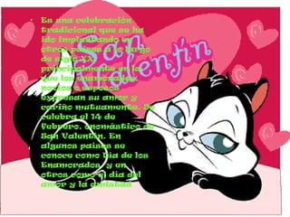 Es una celebración tradicional que se ha ido implantando en otros países a lo largo de siglo XX, principalmente en la que los enamorados, novios o esposos expresan su amor y cariño mutuamente. Se celebra el 14 de febrero, onomástico de San Valentín. En algunos países se conoce como Día de los Enamorados  y en otros como el día del amor y la amistad 