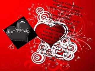 Aquí en Colombia se acostumbra a jugar amigo secreto donde a la persona correspondiente se le entrega un regalo, o simplemente sin necesidad de jugar al amigo secreto se le entrega un detalle a la persona que se le tiene afecto o amor  en fin ahí muchas formas de demostrar el cariño, afecto o amor a las personas que nos rodean  . 