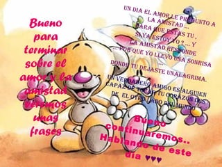 Bueno para terminar sobre el amor y la amistad veremos unas frases UN DIA EL AMOR LE PREGUNTO A LA AMISTAD … PARA QUE ESTAS TU ,  SI YA ESTOY YO ? … Y LA AMISTAD RESPONDE  …  POR QUE YO LLEVO UNA SONRISA … DONDE TU DEJASTE UNALAGRIMA.  Un verdadero amigo es alguien capaz de tocar tu corazón des de  el otro lado del mundo  Bueno continuaremos.. Hablando de este día  ♥♥♥ 