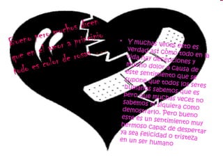 Bueno pero muchos dicen que en el amor a principio todo es color de rosas  … Y muchas veces esto es verdad así como todo en la vida hay decepciones y mucho dolor a causa de este sentimiento que se supone que todos los seres humanos sabemos que es pero que muchas veces no sabemos ni siquiera como demostrarlo. Pero bueno este es un sentimiento muy hermoso capaz de despertar ya sea felicidad o tristeza en un ser humano  