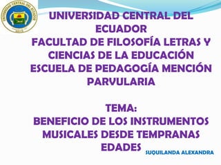 UNIVERSIDAD CENTRAL DEL
           ECUADOR
FACULTAD DE FILOSOFÍA LETRAS Y
   CIENCIAS DE LA EDUCACIÓN
ESCUELA DE PEDAGOGÍA MENCIÓN
          PARVULARIA

            TEMA:
BENEFICIO DE LOS INSTRUMENTOS
 MUSICALES DESDE TEMPRANAS
           EDADES SUQUILANDA ALEXANDRA
 