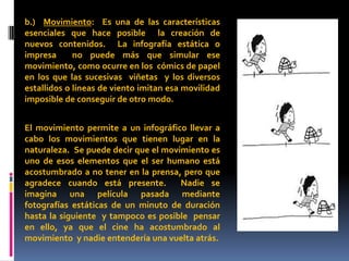 b.) Movimiento: Es una de las características
esenciales que hace posible la creación de
nuevos contenidos. La infografía estática o
impresa      no puede más que simular ese
movimiento, como ocurre en los cómics de papel
en los que las sucesivas viñetas y los diversos
estallidos o líneas de viento imitan esa movilidad
imposible de conseguir de otro modo.


El movimiento permite a un infográfico llevar a
cabo los movimientos que tienen lugar en la
naturaleza. Se puede decir que el movimiento es
uno de esos elementos que el ser humano está
acostumbrado a no tener en la prensa, pero que
agradece cuando está presente.        Nadie se
imagina una película pasada mediante
fotografías estáticas de un minuto de duración
hasta la siguiente y tampoco es posible pensar
en ello, ya que el cine ha acostumbrado al
movimiento y nadie entendería una vuelta atrás.
 