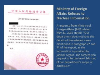 Ministry of Foreign
Affairs Refuses to
Disclose Information
A response from Ministry of
Foreign Affairs (MFA) dated
May 31, 2015 stated: “Our
department does not have the
details of the relevant cases
mentioned in paragraph 72 and
74 of the report, as the
information is provided by
judicial organs. The content you
request to be disclosed falls out
of our department’s scope of
disclosure.”
 