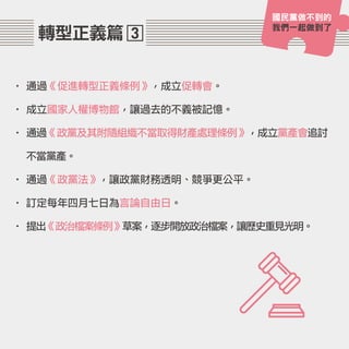 3轉型正義篇
• 通過《促進轉型正義條例》，成立促轉會。
• 成立國家人權博物館，讓過去的不義被記憶。
• 通過《政黨及其附隨組織不當取得財產處理條例》，成立黨產會追討
不當黨產。
• 通過《政黨法》，讓政黨財務透明、競爭更公平。
• 訂定每年四月七日為言論自由日。
• 提出《政治檔案條例》草案，逐步開放政治檔案，讓歷史重見光明。
國民黨做不到的
我們一起做到了
 
