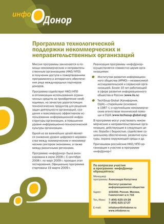 Программа технологической
поддержки некоммерческих и
неправительственных организаций
Миссия программы заключается в по-      Реализация программы «инфоДонор»
мощи некоммерческим и неправитель-      осуществляется совместно двумя орга-
ственным организациям (НКО / НПО)       низациями:
в получении доступа к пожертвованиям
                                        •   Институтом развития информацион-
программного и аппаратного обеспече-
                                            ного общества (ИРИО) — независимой
ния ряда международных партнеров-
                                            исследовательской и сервисной орга-
доноров.
                                            низацией. Более 10 лет работающей
Программа содействует НКО / НПО             в сфере развития информационного
в оптимизации использования ограни-         общества в России (www.iis.ru)
ченных средств на приобретение необ-
                                        •   TechSoup Global (Калифорния,
ходимых, но зачастую дорогостоящих
                                            США) — старейшим (основано
технологических продуктов для решения
                                            в 1987 г.) и крупнейшим некоммерче-
задач деятельности организаций, соз-
                                            ским агентством технической помо-
дания и максимально эффективном ис-
                                            щи в США (www.techsoup-global.org)
пользовании информационной инфра-
структуры организации, в повышении      В программе могут участвовать неком-
уровня информационно-технологической    мерческие и неправительственные орга-
культуры организации.                   низации, действующие в следующих це-
                                        лях: борьба с бедностью, содействие со-
Одной из ее важнейших целей являет-
                                        циальному обеспечению, развитие куль-
ся снижение уровня цифрового неравен-
                                        туры, охрана окружающей среды и др.
ства между коммерческим и некоммер-
ческим сектором экономики, а также      Приглашаем российские НКО / НПО ор-
между различными регионами.             ганизации к участию в программе
                                        «инфоДонор»!
Программа «инфоДонор» была анон-
сирована в июле 2008 г. С сентября
2008 г. по март 2009 г. проходил этап
тестирования. Официально программа      По вопросам участия
стартовала 19 марта 2009 г.             в программе «инфоДонор»
                                        обращайтесь:
                                        Менеджер
                                        программы: Александра Капустина
                                                     Институт развития
                                                     информационного общества
                                        Адрес:       101000, Россия, Москва,
                                                     Главпочтамт а/я 716
                                        Тел./Факс:   7 (495) 625-19-28
                                                     7 (495) 625-17-27
                                        E-mail:      infodonor@infodonor.ru
                                                     www.infodonor.ru
 