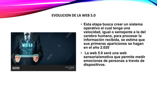 • Esta etapa busca crear un sistema
operativo el cual tenga una
velocidad, igual o semejante a la del
cerebro humano, para procesar la
información recibida, se estima que
sus primeras apariciones se hagan
en el año 2.020
• La web 5.0 será una web
sensoria/emotiva que permite medir
emociones de personas a través de
dispositivos.
EVOLUCION DE LA WEB 5.0
 