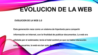 Esta generación nace como un sistema de hipertexto para compartir
información en Internet, con la finalidad de publicar documentos. La web era
pilotada por el webmaster, tenía el total control ya que no había interacción
con los usuarios, la web era tan solo de lectura
EVOLUCION DE LA WEB
EVOLUCION DE LA WEB 1.0
 