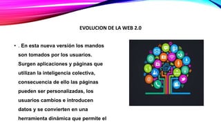 • . En esta nueva versión los mandos
son tomados por los usuarios.
Surgen aplicaciones y páginas que
utilizan la inteligencia colectiva,
consecuencia de ello las páginas
pueden ser personalizadas, los
usuarios cambios e introducen
datos y se convierten en una
herramienta dinámica que permite el
EVOLUCION DE LA WEB 2.0
 